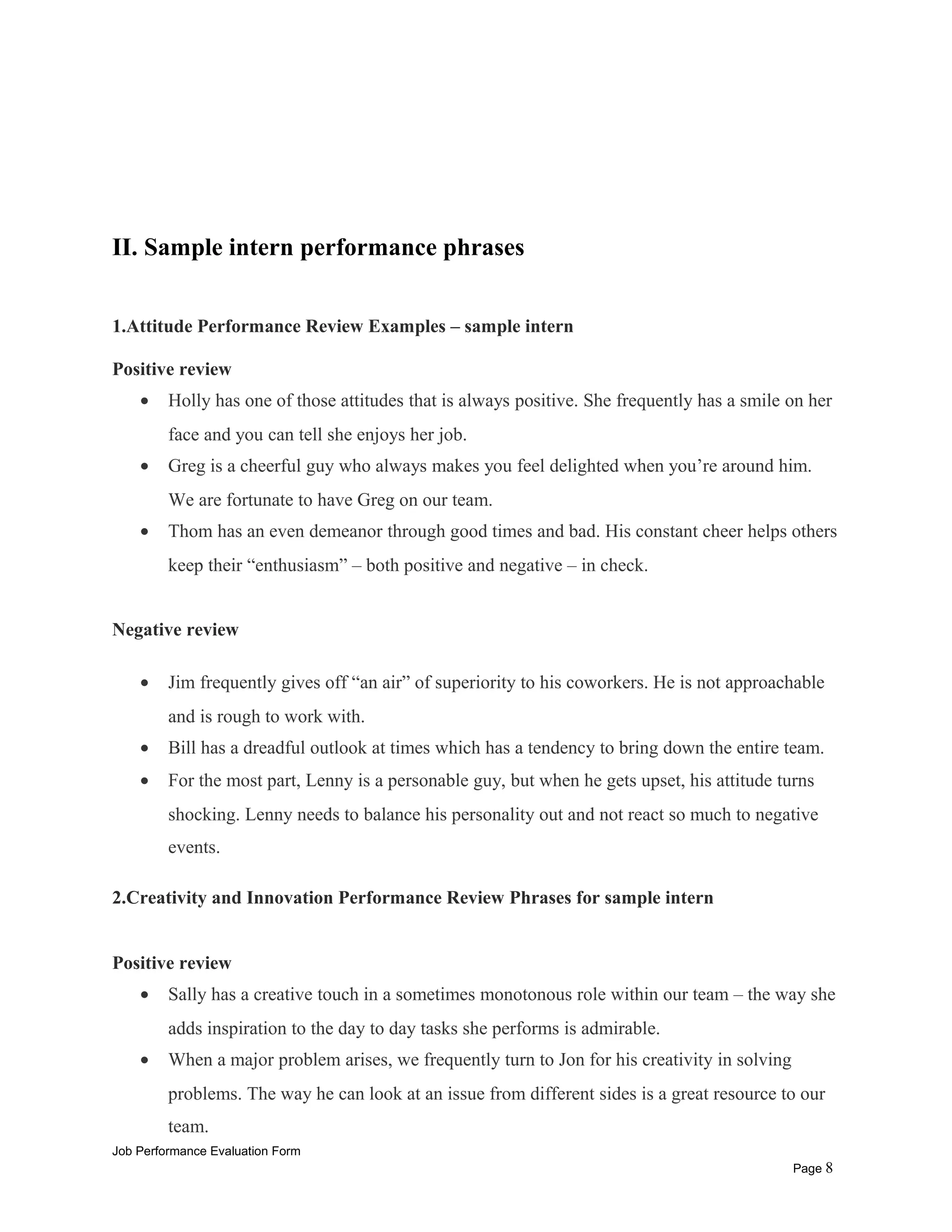 II. Sample intern performance phrases
1.Attitude Performance Review Examples – sample intern
Positive review
• Holly has one of those attitudes that is always positive. She frequently has a smile on her
face and you can tell she enjoys her job.
• Greg is a cheerful guy who always makes you feel delighted when you’re around him.
We are fortunate to have Greg on our team.
• Thom has an even demeanor through good times and bad. His constant cheer helps others
keep their “enthusiasm” – both positive and negative – in check.
Negative review
• Jim frequently gives off “an air” of superiority to his coworkers. He is not approachable
and is rough to work with.
• Bill has a dreadful outlook at times which has a tendency to bring down the entire team.
• For the most part, Lenny is a personable guy, but when he gets upset, his attitude turns
shocking. Lenny needs to balance his personality out and not react so much to negative
events.
2.Creativity and Innovation Performance Review Phrases for sample intern
Positive review
• Sally has a creative touch in a sometimes monotonous role within our team – the way she
adds inspiration to the day to day tasks she performs is admirable.
• When a major problem arises, we frequently turn to Jon for his creativity in solving
problems. The way he can look at an issue from different sides is a great resource to our
team.
Job Performance Evaluation Form
Page 8
 