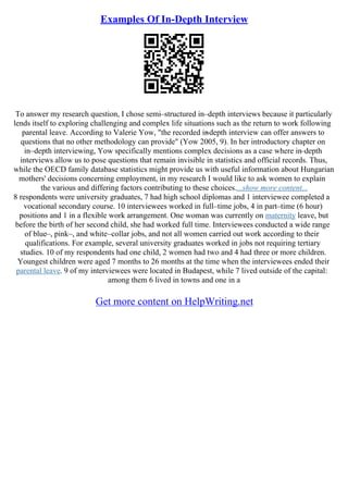 Examples Of In-Depth Interview
To answer my research question, I chose semi–structured in–depth interviews because it particularly
lends itself to exploring challenging and complex life situations such as the return to work following
parental leave. According to Valerie Yow, "the recorded in
–depth interview can offer answers to
questions that no other methodology can provide" (Yow 2005, 9). In her introductory chapter on
in–depth interviewing, Yow specifically mentions complex decisions as a case where in–depth
interviews allow us to pose questions that remain invisible in statistics and official records. Thus,
while the OECD family database statistics might provide us with useful information about Hungarian
mothers' decisions concerning employment, in my research I would like to ask women to explain
the various and differing factors contributing to these choices....show more content...
8 respondents were university graduates, 7 had high school diplomas and 1 interviewee completed a
vocational secondary course. 10 interviewees worked in full–time jobs, 4 in part–time (6 hour)
positions and 1 in a flexible work arrangement. One woman was currently on maternity leave, but
before the birth of her second child, she had worked full time. Interviewees conducted a wide range
of blue–, pink–, and white–collar jobs, and not all women carried out work according to their
qualifications. For example, several university graduates worked in jobs not requiring tertiary
studies. 10 of my respondents had one child, 2 women had two and 4 had three or more children.
Youngest children were aged 7 months to 26 months at the time when the interviewees ended their
parental leave. 9 of my interviewees were located in Budapest, while 7 lived outside of the capital:
among them 6 lived in towns and one in a
Get more content on HelpWriting.net
 