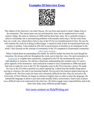 Examples Of Interview Essay
The subject of my interview was Juan Chavay. He was born and raised in small village close to
the mountains. The actual name was not mentioned by Juan, but he emphasized on a small,
remote village. He came to America in 2009 and has been here since. He is currently trying to
achieve citizenship, but is encountering problems with actually achieving it. He has since been
here on a work visa, which allows him to stay in the US for an extended period of time. He says he
will continue the work he is doing in Mississippi. I wanted to look at how he transitioned from one
country to another. I also looked at if he felt in racial tension or hostility as an immigrant in the
south. I also focused on the concept of community in the US compared to Guatemalan community.
...show more content...
When I asked about an outstanding role model, he said his mother has been his rock though his
transition. He always calls her throughout the week, just to hear her voice. He said community in
Guatemala is a tighter knit community, compared to the US. He mentioned the sense of
individualism in America. He still has a hard time understanding this mindset since it's such a
polar opposite of his hometown. Juan realized he wanted to leave Guatemala in 2006 and spent
that time to make his way to the US. He originally came to the US to become a priest. He made
his way to the US when a position as a priest opened up. I asked Juan the hardest thing about
moving to America. He said it was learning English. He arrived to the Jackson airport knowing no
English at all. The first weeks for Juan were extremely difficult for him. Once he arrived to the
University of New Orleans, he began an intensive English class in order to learn the language. He
learned the language in about a year and could actually hold a conversation. Juan's time as priest
was a difficult task as he expressed in the interview. He had to juggle many responsibilities and at the
same time make many different people happy.
Get more content on HelpWriting.net
 