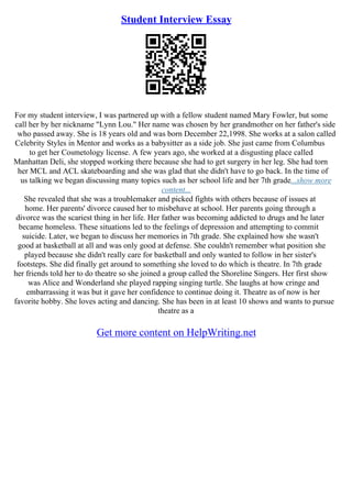 Student Interview Essay
For my student interview, I was partnered up with a fellow student named Mary Fowler, but some
call her by her nickname "Lynn Lou." Her name was chosen by her grandmother on her father's side
who passed away. She is 18 years old and was born December 22,1998. She works at a salon called
Celebrity Styles in Mentor and works as a babysitter as a side job. She just came from Columbus
to get her Cosmetology license. A few years ago, she worked at a disgusting place called
Manhattan Deli, she stopped working there because she had to get surgery in her leg. She had torn
her MCL and ACL skateboarding and she was glad that she didn't have to go back. In the time of
us talking we began discussing many topics such as her school life and her 7th grade...show more
content...
She revealed that she was a troublemaker and picked fights with others because of issues at
home. Her parents' divorce caused her to misbehave at school. Her parents going through a
divorce was the scariest thing in her life. Her father was becoming addicted to drugs and he later
became homeless. These situations led to the feelings of depression and attempting to commit
suicide. Later, we began to discuss her memories in 7th grade. She explained how she wasn't
good at basketball at all and was only good at defense. She couldn't remember what position she
played because she didn't really care for basketball and only wanted to follow in her sister's
footsteps. She did finally get around to something she loved to do which is theatre. In 7th grade
her friends told her to do theatre so she joined a group called the Shoreline Singers. Her first show
was Alice and Wonderland she played rapping singing turtle. She laughs at how cringe and
embarrassing it was but it gave her confidence to continue doing it. Theatre as of now is her
favorite hobby. She loves acting and dancing. She has been in at least 10 shows and wants to pursue
theatre as a
Get more content on HelpWriting.net
 