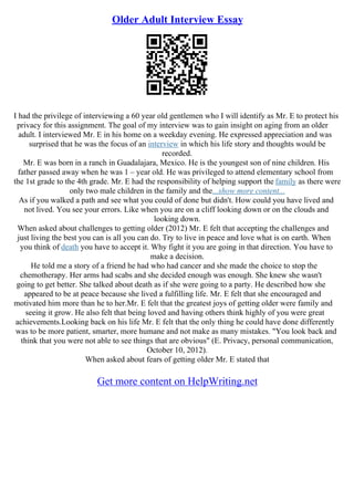 Older Adult Interview Essay
I had the privilege of interviewing a 60 year old gentlemen who I will identify as Mr. E to protect his
privacy for this assignment. The goal of my interview was to gain insight on aging from an older
adult. I interviewed Mr. E in his home on a weekday evening. He expressed appreciation and was
surprised that he was the focus of an interview in which his life story and thoughts would be
recorded.
Mr. E was born in a ranch in Guadalajara, Mexico. He is the youngest son of nine children. His
father passed away when he was 1 – year old. He was privileged to attend elementary school from
the 1st grade to the 4th grade. Mr. E had the responsibility of helping support the family as there were
only two male children in the family and the...show more content...
As if you walked a path and see what you could of done but didn't. How could you have lived and
not lived. You see your errors. Like when you are on a cliff looking down or on the clouds and
looking down.
When asked about challenges to getting older (2012) Mr. E felt that accepting the challenges and
just living the best you can is all you can do. Try to live in peace and love what is on earth. When
you think of death you have to accept it. Why fight it you are going in that direction. You have to
make a decision.
He told me a story of a friend he had who had cancer and she made the choice to stop the
chemotherapy. Her arms had scabs and she decided enough was enough. She knew she wasn't
going to get better. She talked about death as if she were going to a party. He described how she
appeared to be at peace because she lived a fulfilling life. Mr. E felt that she encouraged and
motivated him more than he to her.Mr. E felt that the greatest joys of getting older were family and
seeing it grow. He also felt that being loved and having others think highly of you were great
achievements.Looking back on his life Mr. E felt that the only thing he could have done differently
was to be more patient, smarter, more humane and not make as many mistakes. "You look back and
think that you were not able to see things that are obvious" (E. Privacy, personal communication,
October 10, 2012).
When asked about fears of getting older Mr. E stated that
Get more content on HelpWriting.net
 