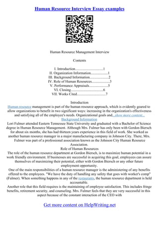 Human Resource Interview Essay examples
Human Resource Management Interview
Contents
I. Introduction...............................1
II. Organization Information...................1
III. Background Information.....................2
IV. Role of Human Resources....................3
V. Performance Appraisals.....................5
VI. Closing....................................6
VII. Works Cited................................7
Introduction
Human resource management is part of the human resource approach, which is evidently geared to
allow organizations to benefit in two significant ways: increasing in the organization's effectiveness
and satisfying all of the employee's needs. Organizational goals and...show more content...
Background Information
Lori Fulmer attended Eastern Tennessee State University and graduated with a Bachelor of Science
degree in Human Resource Management. Although Mrs. Fulmer has only been with Gordon Biersch
for about six months, she has had thirteen years experience in this field of work. She worked as
another human resource manager in a major manufacturing company in Johnson City. There, Mrs.
Fulmer was part of a professional association known as the Johnson City Human Resource
Association.
Role of Human Resources
The role of the human resource department at Gordon Biersch, is to maximize human potential in a
work friendly environment. If businesses are successful in acquiring this goal, employees can assure
themselves of maximizing their potential, either with Gordon Biersch or any other future
employment opportunity.
One of the main responsibilities of a human resource manager is the administering of any benefits
offered to the employees. "We have the duty of handling any safety that goes with worker's comp"
(Fulmer). When something happens in any of the restaurants, the human resource department is held
accountable.
Another role that this field requires is the maintaining of employee satisfaction. This includes fringe
benefits, retirement security, and counseling. Mrs. Fulmer feels that they are very successful in this
aspect because of the constant interaction of the CEO with
Get more content on HelpWriting.net
 
