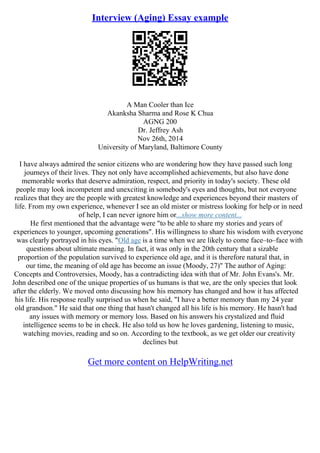 Interview (Aging) Essay example
A Man Cooler than Ice
Akanksha Sharma and Rose K Chua
AGNG 200
Dr. Jeffrey Ash
Nov 26th, 2014
University of Maryland, Baltimore County
I have always admired the senior citizens who are wondering how they have passed such long
journeys of their lives. They not only have accomplished achievements, but also have done
memorable works that deserve admiration, respect, and priority in today's society. These old
people may look incompetent and unexciting in somebody's eyes and thoughts, but not everyone
realizes that they are the people with greatest knowledge and experiences beyond their masters of
life. From my own experience, whenever I see an old mister or mistress looking for help or in need
of help, I can never ignore him or...show more content...
He first mentioned that the advantage were "to be able to share my stories and years of
experiences to younger, upcoming generations". His willingness to share his wisdom with everyone
was clearly portrayed in his eyes. "Old age is a time when we are likely to come face–to–face with
questions about ultimate meaning. In fact, it was only in the 20th century that a sizable
proportion of the population survived to experience old age, and it is therefore natural that, in
our time, the meaning of old age has become an issue (Moody, 27)" The author of Aging:
Concepts and Controversies, Moody, has a contradicting idea with that of Mr. John Evans's. Mr.
John described one of the unique properties of us humans is that we, are the only species that look
after the elderly. We moved onto discussing how his memory has changed and how it has affected
his life. His response really surprised us when he said, "I have a better memory than my 24 year
old grandson." He said that one thing that hasn't changed all his life is his memory. He hasn't had
any issues with memory or memory loss. Based on his answers his crystalized and fluid
intelligence seems to be in check. He also told us how he loves gardening, listening to music,
watching movies, reading and so on. According to the textbook, as we get older our creativity
declines but
Get more content on HelpWriting.net
 