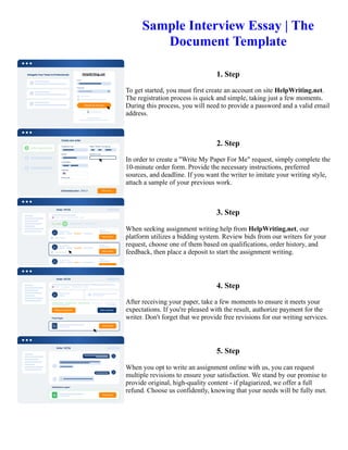 Sample Interview Essay | The
Document Template
1. Step
To get started, you must first create an account on site HelpWriting.net.
The registration process is quick and simple, taking just a few moments.
During this process, you will need to provide a password and a valid email
address.
2. Step
In order to create a "Write My Paper For Me" request, simply complete the
10-minute order form. Provide the necessary instructions, preferred
sources, and deadline. If you want the writer to imitate your writing style,
attach a sample of your previous work.
3. Step
When seeking assignment writing help from HelpWriting.net, our
platform utilizes a bidding system. Review bids from our writers for your
request, choose one of them based on qualifications, order history, and
feedback, then place a deposit to start the assignment writing.
4. Step
After receiving your paper, take a few moments to ensure it meets your
expectations. If you're pleased with the result, authorize payment for the
writer. Don't forget that we provide free revisions for our writing services.
5. Step
When you opt to write an assignment online with us, you can request
multiple revisions to ensure your satisfaction. We stand by our promise to
provide original, high-quality content - if plagiarized, we offer a full
refund. Choose us confidently, knowing that your needs will be fully met.
Sample Interview Essay | The Document Template Sample Interview Essay | The Document Template
 