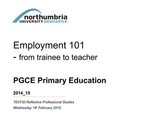 PGCE Primary Education
2014_15
Wednesday 18th
February 2015
TE0730 Reflective Professional Studies
Employment 101
- from trainee to teacher
 