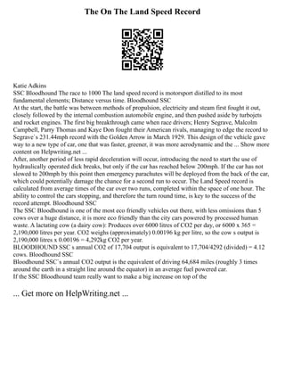 The On The Land Speed Record
Katie Adkins
SSC Bloodhound The race to 1000 The land speed record is motorsport distilled to its most
fundamental elements; Distance versus time. Bloodhound SSC
At the start, the battle was between methods of propulsion, electricity and steam first fought it out,
closely followed by the internal combustion automobile engine, and then pushed aside by turbojets
and rocket engines. The first big breakthrough came when race drivers; Henry Segrave, Malcolm
Campbell, Parry Thomas and Kaye Don fought their American rivals, managing to edge the record to
Segrave`s 231.44mph record with the Golden Arrow in March 1929. This design of the vehicle gave
way to a new type of car, one that was faster, greener, it was more aerodynamic and the ... Show more
content on Helpwriting.net ...
After, another period of less rapid deceleration will occur, introducing the need to start the use of
hydraulically operated dick breaks, but only if the car has reached below 200mph. If the car has not
slowed to 200mph by this point then emergency parachutes will be deployed from the back of the car,
which could potentially damage the chance for a second run to occur. The Land Speed record is
calculated from average times of the car over two runs, completed within the space of one hour. The
ability to control the cars stopping, and therefore the turn round time, is key to the success of the
record attempt. Bloodhound SSC
The SSC Bloodhound is one of the most eco friendly vehicles out there, with less omissions than 5
cows over a huge distance, it is more eco friendly than the city cars powered by processed human
waste. A lactating cow (a dairy cow): Produces over 6000 litres of CO2 per day, or 6000 x 365 =
2,190,000 litres per year. CO2 weighs (approximately) 0.00196 kg per litre, so the cow s output is
2,190,000 litres x 0.00196 = 4,292kg CO2 per year.
BLOODHOUND SSC s annual CO2 of 17,704 output is equivalent to 17,704/4292 (divided) = 4.12
cows. Bloodhound SSC
Bloodhound SSC`s annual CO2 output is the equivalent of driving 64,684 miles (roughly 3 times
around the earth in a straight line around the equator) in an average fuel powered car.
If the SSC Bloodhound team really want to make a big increase on top of the
... Get more on HelpWriting.net ...
 