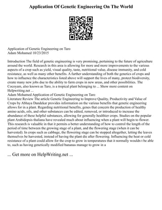 Application Of Genetic Engineering On The World
Application of Genetic Engineering on Taro
Adam Mohamed 10/23/2015
Introduction The field of genetic engineering is very promising, pertaining to the future of agriculture
around the world. Research in this area is allowing for more and more improvements to the various
aspects of a crop such as yield, visual quality, taste, nutritional value, disease immunity, and cold
resistance, as well as many other benefits. A further understanding of both the genetics of crops and
how to influence the characteristics listed above will support the lives of many, protect biodiversity,
create many new jobs due to the ability to farm crops in new areas, and other possibilities. The
Cocoyam, also known as Taro, is a tropical plant belonging to ... Show more content on
Helpwriting.net ...
Adam Mohamed Application of Genetic Engineering on Taro
Literature Review The article Genetic Engineering to Improve Quality, Productivity and Value of
Crops by Abhaya Dandekar provides information on the various benefits that genetic engineering
allows for in a plant. Regarding nutritional benefits, genes that concern the production of healthy
amino acids, oils, and other substances can be edited, removed, or introduced to increase the
abundance of these helpful substances, allowing for generally healthier crops. Studies on the popular
plant Arabidopsis thaliana have revealed much about influencing when a plant will begin to flower.
This research is valuable in that it permits a better understanding of how to control the length of the
period of time between the growing stage of a plant, and the flowering stage (when it can be
harvested). In crops such as cabbage, the flowering stage can be stopped altogether, letting the leaves
themselves be harvested, instead of having the plant die after flowering. Influencing the heat or cold
resistance of a plant could allow for the crop to grow in temperatures that it normally wouldn t be able
to, such as having genetically modified bananas manage to grow in a
... Get more on HelpWriting.net ...
 