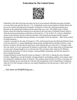 Federalism In The United States
Federalism is the idea of having more than one level of government affecting one group of people
over one land at one specific time (Ln, 3 2). A federalism system of government is broken down into
two levels, central and regional governments. Federalism is when the central government gives
direction to the regional government and the same thing vice versa. This differs from a Unitary
System which the central government gives direction to the local and a Confederal System which is
when the local government gives direction to the local (Ln, 3 3,4). In the U.S. we have a federalism
system of government, and our central government is the national government and the regional
government is our individual state government. An example is how the national ... Show more content
on Helpwriting.net ...
A charter was made for the state of Georgia in 1730, and Georgia became the thirteenth British Colony
in the new land (GA 1). James Oglethorpe and the group of people that he led did not believe in the
practice of slavery, but that did not stop slavery from entering this new state (GA 1). Georgia s land
was very fertile, so it was a great area for farmers to yield crops. The new large farms in Georgia lead
to many slaves being brought over to work the land. The invention of the cotton by Eli Whitney
increased the production of cotton, Georgia s most profitable commodity, and thus the amount of
slaves needed increased.
Georgia decided to secede from the Union on January 2, 1861 (GA 1). During this time Abraham
Lincoln, a Republican, was the President. Georgia joined its surrounding southern, slave based, states
in creating the Confederate States of America. The southern states lost the Civil War, so Georgia was
forced to abolish slavery and ratify the 13th and 14th amendments of the United States Constitution.
After the Civil War Georgia would not vote another Republican into the governor s office until 134
years later
... Get more on HelpWriting.net ...
 