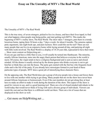 Essay on The Unreality of MTV s The Real World
The Unreality of MTV s The Real World
This is the true story, of seven strangers, picked to live in a house, and have their lives taped, to find
out what happens when people stop being polite, and start getting real (MTV). This marks the
beginning of MTV s reality show, The Real World. The show takes 7 strangers, puts them in a trendy
luxurious home, taping them 24 hours a day, 7 days a week, for about 4 months. The cameras capture
petty arguments, late night hook ups, and pure laziness. How could this not be real? There are not
many people that can live in an expensive home while laying around all day, and partying all night
with little work involved. The Real World is a display of 18 24 year olds, typecasted to have their most
... Show more content on Helpwriting.net ...
If you are gay and have a little flare to you, it will usually be turned into flamboyant. The minority,
usually African American, turns into the angry black person that believes everyone in the world is
racist. Of course, the virgin tends to have a religious background and is seen as naive and closed
minded. All the drama is usually stirred up by the drama queen who thinks everyone is out to get
him/her or think they can rule the house. The party gets started with the frat boy who frequents local
clubs and is the life of the party. If you already have stereotypes formed in your head of these
particular types of people, MTV does a great job of intensifying those character flaws.
On the apposing side, The Real World does put a group of diverse people into a house and forces them
to live with one another while trying to get along. Many people that are on the show have never been
around African Americans or homosexuals. Even if the cast members do not get along they at least
have to make an effort to make it work during the duration of the show. This aspect of the show is
good for viewers to see, and is a good learning tool. There are a lot of closed minded individuals in the
world today that would never think of living with such a diverse group of individuals. Viewers can
watch the cast and see that there is a different world out there. There are a lot of issues that are
displayed on the show as well.
... Get more on HelpWriting.net ...
 
