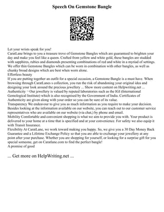 Speech On Gemstone Bangle
Let your wrists speak for you!
CaratLane brings to you a treasure trove of Gemstone Bangles which are guaranteed to brighten your
day and make you feel like a queen. Crafted from yellow and white gold, these bangles are studded
with sapphires, rubies and diamonds presenting combinations of red and white in a myriad of settings.
We offer thin Gemstone Bangles which can be worn in combination with other bangles, as well as
chunky broad designs which are best when worn alone.
Effortless beauty
If you are putting together an outfit for a special occasion, a Gemstone Bangle is a must have. When
browsing through CaratLanes s collection, you run the risk of abandoning your original idea and
designing your look around the precious jewellery ... Show more content on Helpwriting.net ...
Authenticity ¬ Our jewellery is valued by reputed laboratories such as the IGI (International
Gemological Institute) which is also recognised by the Government of India. Certificates of
Authenticity are given along with your order so you can be sure of its value.
Transparency We endeavour to give you as much information as you require to make your decision.
Besides looking at the information available on our website, you can reach out to our customer service
representatives who are available on our website (via chat,) by phone and email.
Mobility Comfortable and convenient shopping is what we aim to provide you with. Your product is
delivered to your home at a time that is specified and at your convenience. For safety we also equip it
with Transit Insurance.
Flexibility At CaratLane, we work toward making you happy. So, we give you a 30 Day Money Back
Guarantee and a Lifetime Exchange Policy so that you are able to exchange your jewellery at any
point after your purchase. Whether you are shopping for yourself, or looking for a surprise gift for you
special someone, get on Caratlane.com to find the perfect bangle!
A promise of good
... Get more on HelpWriting.net ...
 