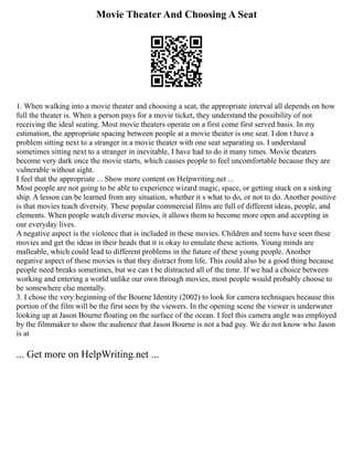 Movie Theater And Choosing A Seat
1. When walking into a movie theater and choosing a seat, the appropriate interval all depends on how
full the theater is. When a person pays for a movie ticket, they understand the possibility of not
receiving the ideal seating. Most movie theaters operate on a first come first served basis. In my
estimation, the appropriate spacing between people at a movie theater is one seat. I don t have a
problem sitting next to a stranger in a movie theater with one seat separating us. I understand
sometimes sitting next to a stranger in inevitable, I have had to do it many times. Movie theaters
become very dark once the movie starts, which causes people to feel uncomfortable because they are
vulnerable without sight.
I feel that the appropriate ... Show more content on Helpwriting.net ...
Most people are not going to be able to experience wizard magic, space, or getting stuck on a sinking
ship. A lesson can be learned from any situation, whether it s what to do, or not to do. Another positive
is that movies teach diversity. These popular commercial films are full of different ideas, people, and
elements. When people watch diverse movies, it allows them to become more open and accepting in
our everyday lives.
A negative aspect is the violence that is included in these movies. Children and teens have seen these
movies and get the ideas in their heads that it is okay to emulate these actions. Young minds are
malleable, which could lead to different problems in the future of these young people. Another
negative aspect of these movies is that they distract from life. This could also be a good thing because
people need breaks sometimes, but we can t be distracted all of the time. If we had a choice between
working and entering a world unlike our own through movies, most people would probably choose to
be somewhere else mentally.
3. I chose the very beginning of the Bourne Identity (2002) to look for camera techniques because this
portion of the film will be the first seen by the viewers. In the opening scene the viewer is underwater
looking up at Jason Bourne floating on the surface of the ocean. I feel this camera angle was employed
by the filmmaker to show the audience that Jason Bourne is not a bad guy. We do not know who Jason
is at
... Get more on HelpWriting.net ...
 