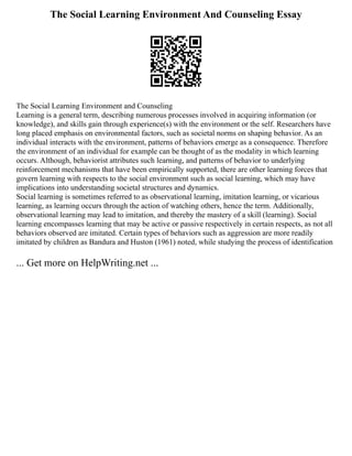 The Social Learning Environment And Counseling Essay
The Social Learning Environment and Counseling
Learning is a general term, describing numerous processes involved in acquiring information (or
knowledge), and skills gain through experience(s) with the environment or the self. Researchers have
long placed emphasis on environmental factors, such as societal norms on shaping behavior. As an
individual interacts with the environment, patterns of behaviors emerge as a consequence. Therefore
the environment of an individual for example can be thought of as the modality in which learning
occurs. Although, behaviorist attributes such learning, and patterns of behavior to underlying
reinforcement mechanisms that have been empirically supported, there are other learning forces that
govern learning with respects to the social environment such as social learning, which may have
implications into understanding societal structures and dynamics.
Social learning is sometimes referred to as observational learning, imitation learning, or vicarious
learning, as learning occurs through the action of watching others, hence the term. Additionally,
observational learning may lead to imitation, and thereby the mastery of a skill (learning). Social
learning encompasses learning that may be active or passive respectively in certain respects, as not all
behaviors observed are imitated. Certain types of behaviors such as aggression are more readily
imitated by children as Bandura and Huston (1961) noted, while studying the process of identification
... Get more on HelpWriting.net ...
 