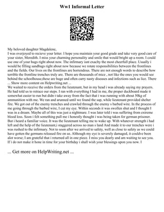 Ww1 Informal Letter
My beloved daughter Magdalene,
I was overjoyed to recieve your letter. I hope you maintain your good grade and take very good care of
your sister, Meredith. I miss your charming personality and smile that would bright up a room. I could
use one of your hugs right about now. The infirmary isnt exaclty the most cheerfull place. Usually i
would be filling sandbags right about now because we rotate responsibilities between the frontlines
and the fields. Our lives on the frontlines are horrendous. There are not enough words to describe how
terrible the frontline trenches truly are. There are thousands of mice , not like the ones you would see
behind the schoolhouse,these are huge and often carry nasty diseases and infections such as lice. There
... Show more content on Helpwriting.net ...
We waited to receive the orders from the lieutenant, but in my head i was already saying my prayers.
He had told us to retrace our steps. I ran with everything I had in me, the proper duckboard made it
somewhat easier to run but didn t take away from the fact that i was running with about 50kg of
ammunition with me. We ran and arunned until we found the sap, while lieutenant provided shelter
fire. We got out of the enemy trenches and crawled through the enemy s barbed wire. In the process of
me going through the barbed wire, I cut my eye. Within seconds it was swollen shut and I thought I
was in a dream. Maybe all of this was just a nightmare. I was later told i was suffering from extreme
blood loss. Soon i felt something pull me i honestly thought i was being taken for german prisoner.
But i heard a familiar voice. It was the lieutenant telling me to wake up. With whatever strength i had
left and the help of the lieutenant,i staggered across no man s land And made it to our trenches were i
was rushed to the infirmary. Not to soon after we arrived to safety, well as close to safety as we could
have gotten the germans released fire on us. Although my eye is severely damaged, it couldve been
alot worse; I am grateful that i returned all in one piece. I miss you dearly and am waiting to see you.
If i do not make it hone in time for your birthday i shall wish your blessings upon you now. I
... Get more on HelpWriting.net ...
 