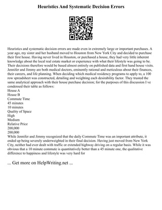 Heuristics And Systematic Decision Errors
Heuristics and systematic decision errors are made even in extremely large or important purchases. A
year ago, my sister and her husband moved to Houston from New York City and decided to purchase
their first house. Having never lived in Houston, or purchased a house, they had very little inherent
knowledge about the local real estate market or experience with what their lifestyle was going to be.
Their decisions therefore would be based almost entirely on published data and first hand house visits.
Jennifer and Jimmy are both medical doctors, eminently rational and meticulous about their finances,
their careers, and life planning. When deciding which medical residency programs to apply to, a 100
row spreadsheet was constructed, detailing and weighting each desirability factor. They trusted the
same analytical approach with their house purchase decision; for the purposes of this discussion I ve
condensed their table as follows:
House A
House B
Commute Time
45 minutes
10 minutes
Quality of Space
High
Medium
Relative Price
200,000
200,000
While Jennifer and Jimmy recognized that the daily Commute Time was an important attribute, it
ended up being severely underweighted in their final decision. Having just moved from New York
City, neither had ever dealt with traffic or extended highway driving on a regular basis. While it was
obvious that a 10 minute commute is quantitatively better than a 45 minute one, the qualitative
difference to happiness and lifestyle was very hard for
... Get more on HelpWriting.net ...
 