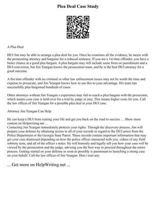 Plea Deal Case Study
A Plea Deal
DUI Jim may be able to arrange a plea deal for you. Once he examines all the evidence, he meets with
the prosecuting attorney and bargains for a reduced sentence. If you are a 1st time offender, you have a
better chance at a good plea bargain. A plea bargain may still include some form on punishment and a
DUI conviction, but Jim Yeargan knows the prosecution team, and he is the best DUI attorney for a
good outcome.
A fist time offender with no criminal or other law enforcement issues may not be worth the time and
expense to prosecute, and Jim Yeargan knows how to use this to your advantage. His team has
successfully plea bargained hundreds of cases.
Other attorneys without Jim Yeargan s experience may fail to reach a plea bargain with the prosecutor,
which means your case is held over for a trial by judge or jury. This means higher costs for you. Call
the law offices of Jim Yeargan for a possible plea deal in your DUI case.
Attorney Jim Yeargan Can Help
He can keep a DUI from ruining your life and get you back on the road to success. ... Show more
content on Helpwriting.net ...
Contacting Jim Yeargan immediately protects your rights. Through the discovery process, Jim will
prepare your defense by obtaining access to all of your records in regard to the DUI arrest from the
Police Department or the Georgia State Patrol. These records contain important information that may
get your case dismissed depending on how the police officer interacted with you, videos of any field
sobriety tests, and all of the officer s notes. He will honestly and legally tell you how your case will be
viewed by the prosecution and the judge, advising you the best way to proceed throughout the entire
process. Getting started on your defense as soon as possibly is paramount to launching a strong case
on your behalf. Call the law offices of Jim Yeargan. Don t wait any
... Get more on HelpWriting.net ...
 