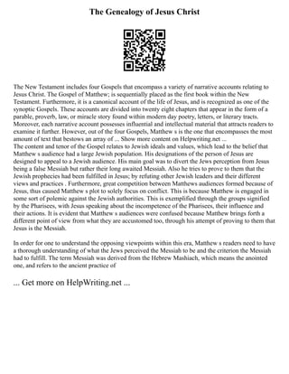 The Genealogy of Jesus Christ
The New Testament includes four Gospels that encompass a variety of narrative accounts relating to
Jesus Christ. The Gospel of Matthew; is sequentially placed as the first book within the New
Testament. Furthermore, it is a canonical account of the life of Jesus, and is recognized as one of the
synoptic Gospels. These accounts are divided into twenty eight chapters that appear in the form of a
parable, proverb, law, or miracle story found within modern day poetry, letters, or literary tracts.
Moreover, each narrative account possesses influential and intellectual material that attracts readers to
examine it further. However, out of the four Gospels, Matthew s is the one that encompasses the most
amount of text that bestows an array of ... Show more content on Helpwriting.net ...
The content and tenor of the Gospel relates to Jewish ideals and values, which lead to the belief that
Matthew s audience had a large Jewish population. His designations of the person of Jesus are
designed to appeal to a Jewish audience. His main goal was to divert the Jews perception from Jesus
being a false Messiah but rather their long awaited Messiah. Also he tries to prove to them that the
Jewish prophecies had been fulfilled in Jesus; by refuting other Jewish leaders and their different
views and practices . Furthermore, great competition between Matthews audiences formed because of
Jesus, thus caused Matthew s plot to solely focus on conflict. This is because Matthew is engaged in
some sort of polemic against the Jewish authorities. This is exemplified through the groups signified
by the Pharisees, with Jesus speaking about the incompetence of the Pharisees, their influence and
their actions. It is evident that Matthew s audiences were confused because Matthew brings forth a
different point of view from what they are accustomed too, through his attempt of proving to them that
Jesus is the Messiah.
In order for one to understand the opposing viewpoints within this era, Matthew s readers need to have
a thorough understanding of what the Jews perceived the Messiah to be and the criterion the Messiah
had to fulfill. The term Messiah was derived from the Hebrew Mashiach, which means the anointed
one, and refers to the ancient practice of
... Get more on HelpWriting.net ...
 