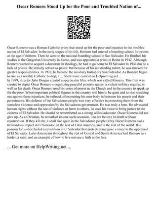 Oscar Romero Stood Up for the Poor and Troubled Nation of...
Óscar Romero was a Roman Catholic priest that stood up for the poor and injustice in the troubled
nation of El Salvador. In the early stages of his life, Romero had entered a boarding school for priests
at the age of thirteen. Then he went to the national boarding school in San Salvador. He finished his
studies at the Gregorian University in Rome, and was appointed a priest in Rome in 1942. Although
Romero wanted to acquire a doctorate in theology, he had to go home to El Salvador in 1944 due to a
lack of priests. He initially served as pastor, but because of his outstanding talent, he was marked for
greater responsibilities. In 1970, he became the auxiliary bishop for San Salvador. As Romero began
to rise as a notable Catholic bishop, a ... Show more content on Helpwriting.net ...
In 1989, director John Duigan created a spectacular film, which was called Romero. This film was
created to depict Óscar Romero s organizing peaceful protests against a violent military regime, as
well as his death. Óscar Romero used his voice of power in the Church and in the country to speak up
for the poor. When important political figures in the country told him to be quiet and to stop speaking
out against these injustices, he refused, often putting his own body in between his people and their
perpetrators. His defense of the Salvadoran people was very effective in protecting them from the
senseless violence and oppression by the Salvadoran government. He was truly a hero. He advocated
human rights without the use of violence or harm to others, he used his voice to bring justice to the
citizens of El Salvador. He should be remembered as a strong willed advocate. Óscar Romero did not
give up, As a Christian, he remarked on one such occasion, I do not believe in death without
resurrection. If they kill me, I shall rise again in the Salvadoran people (UN). Oscar Romero had a
tremendous impact in El Salvador, in the rest of Latin America, and in the rest of the world. His
passion for justice fueled a revolution in El Salvador that protected and gave a voice to the oppressed
of El Salvador. Latin Americans throughout the rest of Central and South America hail Romero as a
leader, a saint, and an example of how to live out one s faith in the face
... Get more on HelpWriting.net ...
 