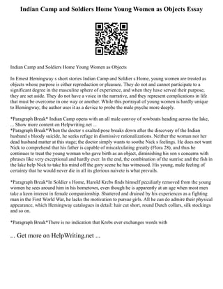Indian Camp and Soldiers Home Young Women as Objects Essay
Indian Camp and Soldiers Home Young Women as Objects
In Ernest Hemingway s short stories Indian Camp and Soldier s Home, young women are treated as
objects whose purpose is either reproduction or pleasure. They do not and cannot participate to a
significant degree in the masculine sphere of experience, and when they have served their purpose,
they are set aside. They do not have a voice in the narrative, and they represent complications in life
that must be overcome in one way or another. While this portrayal of young women is hardly unique
to Hemingway, the author uses it as a device to probe the male psyche more deeply.
*Paragraph Break* Indian Camp opens with an all male convoy of rowboats heading across the lake,
... Show more content on Helpwriting.net ...
*Paragraph Break*When the doctor s exalted pose breaks down after the discovery of the Indian
husband s bloody suicide, he seeks refuge in dismissive rationalizations. Neither the woman nor her
dead husband matter at this stage; the doctor simply wants to soothe Nick s feelings. He does not want
Nick to comprehend that his father is capable of miscalculating greatly (Flora 28), and thus he
continues to treat the young woman who gave birth as an object, diminishing his son s concerns with
phrases like very exceptional and hardly ever. In the end, the combination of the sunrise and the fish in
the lake help Nick to take his mind off the gory scene he has witnessed. His young, male feeling of
certainty that he would never die in all its glorious naivete is what prevails.
*Paragraph Break*In Soldier s Home, Harold Krebs finds himself peculiarly removed from the young
women he sees around him in his hometown, even though he is apparently at an age when most men
take a keen interest in female companionship. Shattered and drained by his experiences as a fighting
man in the First World War, he lacks the motivation to pursue girls. All he can do admire their physical
appearance, which Hemingway catalogues in detail: hair cut short, round Dutch collars, silk stockings
and so on.
*Paragraph Break*There is no indication that Krebs ever exchanges words with
... Get more on HelpWriting.net ...
 