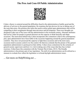 The Pros And Cons Of Public Administration
Cohen s theory is centered around the difficulties faced in the administration of public good and the
delivery of services to the general population. He examines the best devices for use in taking care of
the issue that arises. His position also infers the need to utilize gifted open administrators that will be
compelling in their assignments through innovativeness and development. These new thoughts are
designed to take care of the issue with the administration in the twentieth century. Alternate attributes
laid out by Cohen for people in general directors are the capacity to think basically and shape
occasions. The motivation behind why Cohen incorporates this contention is that in the contemporary
past, open administrators have been liable to the occasions happening around the general population
comforts. They have not possessed the capacity to fight these occasions and in the most cases,
occasions tend to assume control over the control. He likewise contends that the picture of the general
population administrators is portrayed on their ability. Cohen closes contentions by the certainty of
general society supervisors and how it is vital in taking care of the issues that they face in their
exercises. Cohen bases this contention with the Vietnam War (Cohen, 2013). The friendly
administration is the primary part of any legislature. The skill of an administration can be utilized as a
measure to evaluate how robust the legislature is in broad daylight administration issues.
... Get more on HelpWriting.net ...
 
