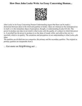 How Does John Locke Write An Essay Concerning Human...
John Locke in An Essay Concerning Human Understanding argues that there can be made a
distinction between ideas in the mind and qualities in bodies. Ideas are whatsoever the mind perceives
in itself, or is the immediate object of perception, thought, or understanding (Locke II.8 §8). The
power to produce any idea in our mind is what Locke calls the quality of a subject in which that power
is. A snowball has the power to produce in us the ideas of round, white, and cold as they are in a
snowball, which is its quality. The sensations and perceptions in our understanding is what Locke calls
ideas.
The qualities are divided into two categories: the primary and the secondary qualities. The original or
primary qualities are inseparable from a
... Get more on HelpWriting.net ...
 