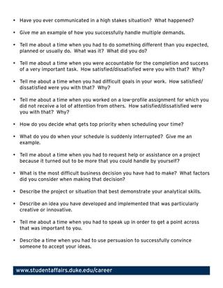 •	 Have	you	ever	communicated	in	a	high	stakes	situation?		What	happened?		

•	 Give	me	an	example	of	how	you	successfully	handle	multiple	demands.

•	 Tell	me	about	a	time	when	you	had	to	do	something	different	than	you	expected,	
   planned	or	usually	do.		What	was	it?		What	did	you	do?

•	 Tell	me	about	a	time	when	you	were	accountable	for	the	completion	and	success	
   of	a	very	important	task.		How	satisfied/dissatisfied	were	you	with	that?		Why?

•	 Tell	me	about	a	time	when	you	had	difficult	goals	in	your	work.		How	satisfied/
   dissatisfied	were	you	with	that?		Why?

•	 Tell	me	about	a	time	when	you	worked	on	a	low-profile	assignment	for	which	you	
   did	not	receive	a	lot	of	attention	from	others.		How	satisfied/dissatisfied	were	
   you	with	that?		Why?

•	 How	do	you	decide	what	gets	top	priority	when	scheduling	your	time?

•	 What	do	you	do	when	your	schedule	is	suddenly	interrupted?		Give	me	an	
   example.

•	 Tell	me	about	a	time	when	you	had	to	request	help	or	assistance	on	a	project	
   because	it	turned	out	to	be	more	that	you	could	handle	by	yourself?

•	 What	is	the	most	difficult	business	decision	you	have	had	to	make?		What	factors	
   did	you	consider	when	making	that	decision?

•	 Describe	the	project	or	situation	that	best	demonstrate	your	analytical	skills.

•	 Describe	an	idea	you	have	developed	and	implemented	that	was	particularly	
   creative	or	innovative.

•	 Tell	me	about	a	time	when	you	had	to	speak	up	in	order	to	get	a	point	across	
   that	was	important	to	you.

•	 Describe	a	time	when	you	had	to	use	persuasion	to	successfully	convince	
   someone	to	accept	your	ideas.



 www.studentaffairs.duke.edu/career
 