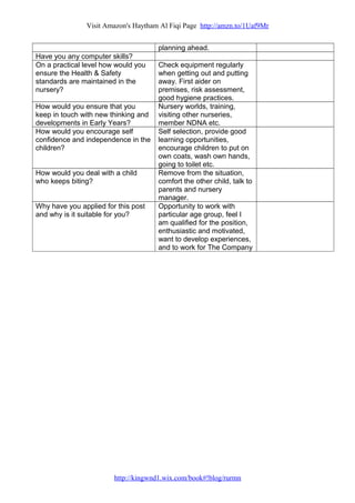 Visit Amazon's Haytham Al Fiqi Page http://amzn.to/1Uaf9Mr
planning ahead.
Have you any computer skills?
On a practical level how would you
ensure the Health & Safety
standards are maintained in the
nursery?
Check equipment regularly
when getting out and putting
away. First aider on
premises, risk assessment,
good hygiene practices.
How would you ensure that you
keep in touch with new thinking and
developments in Early Years?
Nursery worlds, training,
visiting other nurseries,
member NDNA etc.
How would you encourage self
confidence and independence in the
children?
Self selection, provide good
learning opportunities,
encourage children to put on
own coats, wash own hands,
going to toilet etc.
How would you deal with a child
who keeps biting?
Remove from the situation,
comfort the other child, talk to
parents and nursery
manager.
Why have you applied for this post
and why is it suitable for you?
Opportunity to work with
particular age group, feel I
am qualified for the position,
enthusiastic and motivated,
want to develop experiences,
and to work for The Company
http://kingwnd1.wix.com/book#!blog/rurmn
 