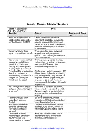 Visit Amazon's Haytham Al Fiqi Page http://amzn.to/1Uaf9Mr
Sample – Manager Interview Questions
Name of Candidate: Date:
Job Title: MANAGER
Question Answer Comments & Score
1-6
What are the principles of
good practice as described
by The Children Act 1989
Child’s Welfare development
paramount, treated as individuals,
parents responsibility recognised,
values from race, religion respected,
parental partnerships, open access
to information.
Explain what you think
equal opportunities means?
Treat each child as an individual,
respect race, religion, culture,
gender. Treat boys & girls the same.
Celebrate festivals.
How would you ensure that
you and your staff team
keep in touch with new
thinking and developments
in Early Years Education?
Training, nursery worlds child ed,
visiting other nurseries, conferences,
member of NDNA and other
professional organisations.
The role of Manager is often
described as the most
difficult in any organisation –
can you tell us why you
think that is the case?
Staff support, route to proprietor, 100
different jobs, diplomatic, motivating
staff, change sides, very flexible, be
prepared to work longer hours, be
prepared to go to staff functions,
keep nursery fully booked, ultimately
responsible.
As a manger what do you
feel your role is with regard
to parents?
Standards of care and education,
initial contact – role model, mediator
if problem, point of contact, liaison,
approachability, professionalism,
empathy.
Tell me what you know
about Early Learning
Goals?
Six areas of learning, Ofsted
inspections, Ofsted registered, Early
Years Foundation Stage
How would you help to
generate partnerships
between parents and
nursery?
Daily record sheets/diary, parents
evenings, fund raisers, access to
information, parents notice board.
Team work is a very
important part of nursery
life, how would you
encourage this to happen?
Roles and responsibilities, value
each other’s work, regular staff
meetings, planning ahead.
http://kingwnd1.wix.com/book#!blog/rurmn
 