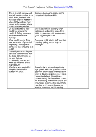 Visit Amazon's Haytham Al Fiqi Page http://amzn.to/1Uaf9Mr
This is a small nursery and
you will be responsible fro a
small team, however the
manager’s role is not to be
taken lightly and you may
be put under pressure how
does that make you feel?
Excited, challenging, ready for the
opportunity to show skills.
On a practical level how
would you ensure the
Health & Safety standards
are maintained in the
nursery?
Check equipment regularly when
getting out and putting away. First
aider on premises, risk assessment,
good hygiene practices.
What would you do if you
saw a member of your staff
displaying unacceptable
behaviour e.g. Shouting at a
child?
Reassure child, talk to staff member
privately, policy, report to your
manager.
How will you reconcile your
personal commitments with
the extra commitments to
nursery that are
occasionally needed and
when do you think these
might occur?
Why have you applied for
this post and why is it
suitable for you?
Opportunity to work with particular
age group, feel I am qualified for the
position, enthusiastic and motivated,
want to develop experiences, I have
researched about this setting –
understanding the Ofsted outcomes
for this setting and believe I have the
knowledge expertise that could help
maintain and improve the current
level of standards for this setting..
http://kingwnd1.wix.com/book#!blog/rurmn
 