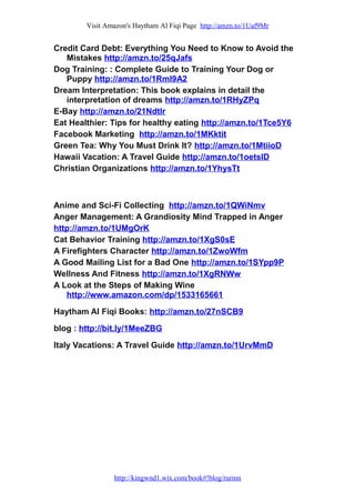 Visit Amazon's Haytham Al Fiqi Page http://amzn.to/1Uaf9Mr
Credit Card Debt: Everything You Need to Know to Avoid the
Mistakes http://amzn.to/25qJafs
Dog Training: : Complete Guide to Training Your Dog or
Puppy http://amzn.to/1Rml9A2
Dream Interpretation: This book explains in detail the
interpretation of dreams http://amzn.to/1RHyZPq
E-Bay http://amzn.to/21NdtIr
Eat Healthier: Tips for healthy eating http://amzn.to/1Tce5Y6
Facebook Marketing http://amzn.to/1MKktit
Green Tea: Why You Must Drink It? http://amzn.to/1MtiioD
Hawaii Vacation: A Travel Guide http://amzn.to/1oetslD
Christian Organizations http://amzn.to/1YhysTt
Anime and Sci-Fi Collecting http://amzn.to/1QWiNmv
Anger Management: A Grandiosity Mind Trapped in Anger
http://amzn.to/1UMgOrK
Cat Behavior Training http://amzn.to/1XgS0sE
A Firefighters Character http://amzn.to/1ZwoWfm
A Good Mailing List for a Bad One http://amzn.to/1SYpp9P
Wellness And Fitness http://amzn.to/1XgRNWw
A Look at the Steps of Making Wine
http://www.amazon.com/dp/1533165661
Haytham Al Fiqi Books: http://amzn.to/27nSCB9
blog : http://bit.ly/1MeeZBG
Italy Vacations: A Travel Guide http://amzn.to/1UrvMmD
http://kingwnd1.wix.com/book#!blog/rurmn
 