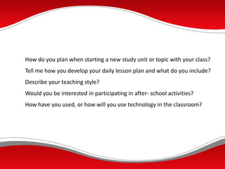 How do you plan when starting a new study unit or topic with your class?
Tell me how you develop your daily lesson plan and what do you include?
Describe your teaching style?
Would you be interested in participating in after- school activities?
How have you used, or how will you use technology in the classroom?
 