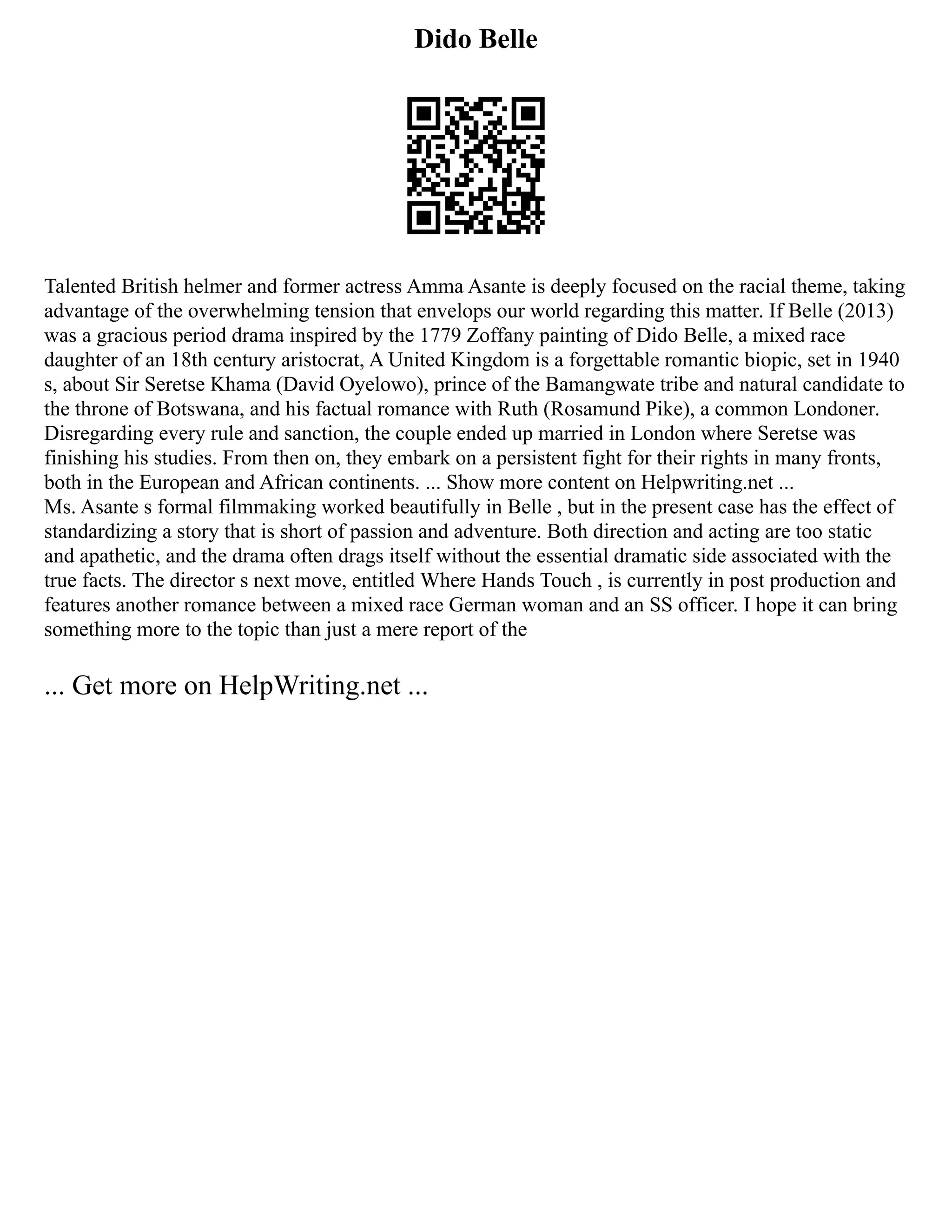 Dido Belle
Talented British helmer and former actress Amma Asante is deeply focused on the racial theme, taking
advantage of the overwhelming tension that envelops our world regarding this matter. If Belle (2013)
was a gracious period drama inspired by the 1779 Zoffany painting of Dido Belle, a mixed race
daughter of an 18th century aristocrat, A United Kingdom is a forgettable romantic biopic, set in 1940
s, about Sir Seretse Khama (David Oyelowo), prince of the Bamangwate tribe and natural candidate to
the throne of Botswana, and his factual romance with Ruth (Rosamund Pike), a common Londoner.
Disregarding every rule and sanction, the couple ended up married in London where Seretse was
finishing his studies. From then on, they embark on a persistent fight for their rights in many fronts,
both in the European and African continents. ... Show more content on Helpwriting.net ...
Ms. Asante s formal filmmaking worked beautifully in Belle , but in the present case has the effect of
standardizing a story that is short of passion and adventure. Both direction and acting are too static
and apathetic, and the drama often drags itself without the essential dramatic side associated with the
true facts. The director s next move, entitled Where Hands Touch , is currently in post production and
features another romance between a mixed race German woman and an SS officer. I hope it can bring
something more to the topic than just a mere report of the
... Get more on HelpWriting.net ...
 