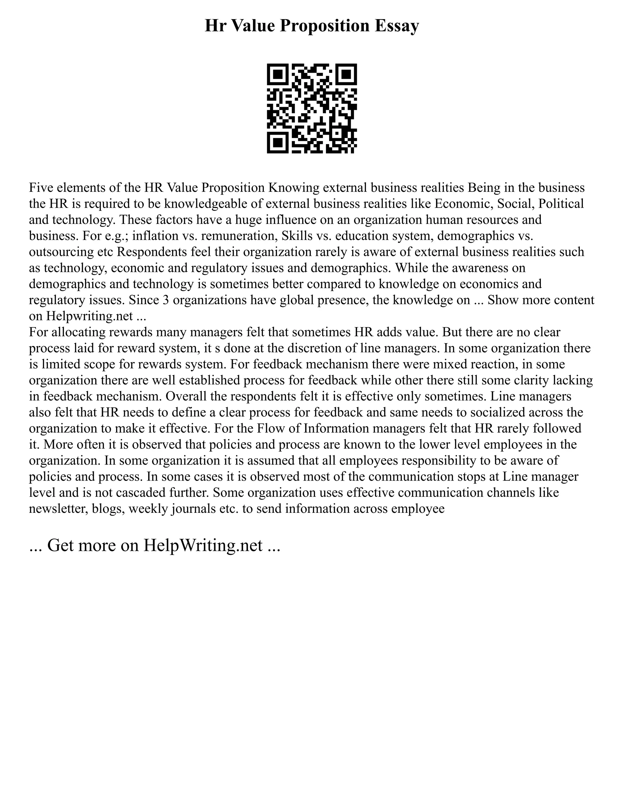 Hr Value Proposition Essay
Five elements of the HR Value Proposition Knowing external business realities Being in the business
the HR is required to be knowledgeable of external business realities like Economic, Social, Political
and technology. These factors have a huge influence on an organization human resources and
business. For e.g.; inflation vs. remuneration, Skills vs. education system, demographics vs.
outsourcing etc Respondents feel their organization rarely is aware of external business realities such
as technology, economic and regulatory issues and demographics. While the awareness on
demographics and technology is sometimes better compared to knowledge on economics and
regulatory issues. Since 3 organizations have global presence, the knowledge on ... Show more content
on Helpwriting.net ...
For allocating rewards many managers felt that sometimes HR adds value. But there are no clear
process laid for reward system, it s done at the discretion of line managers. In some organization there
is limited scope for rewards system. For feedback mechanism there were mixed reaction, in some
organization there are well established process for feedback while other there still some clarity lacking
in feedback mechanism. Overall the respondents felt it is effective only sometimes. Line managers
also felt that HR needs to define a clear process for feedback and same needs to socialized across the
organization to make it effective. For the Flow of Information managers felt that HR rarely followed
it. More often it is observed that policies and process are known to the lower level employees in the
organization. In some organization it is assumed that all employees responsibility to be aware of
policies and process. In some cases it is observed most of the communication stops at Line manager
level and is not cascaded further. Some organization uses effective communication channels like
newsletter, blogs, weekly journals etc. to send information across employee
... Get more on HelpWriting.net ...
 