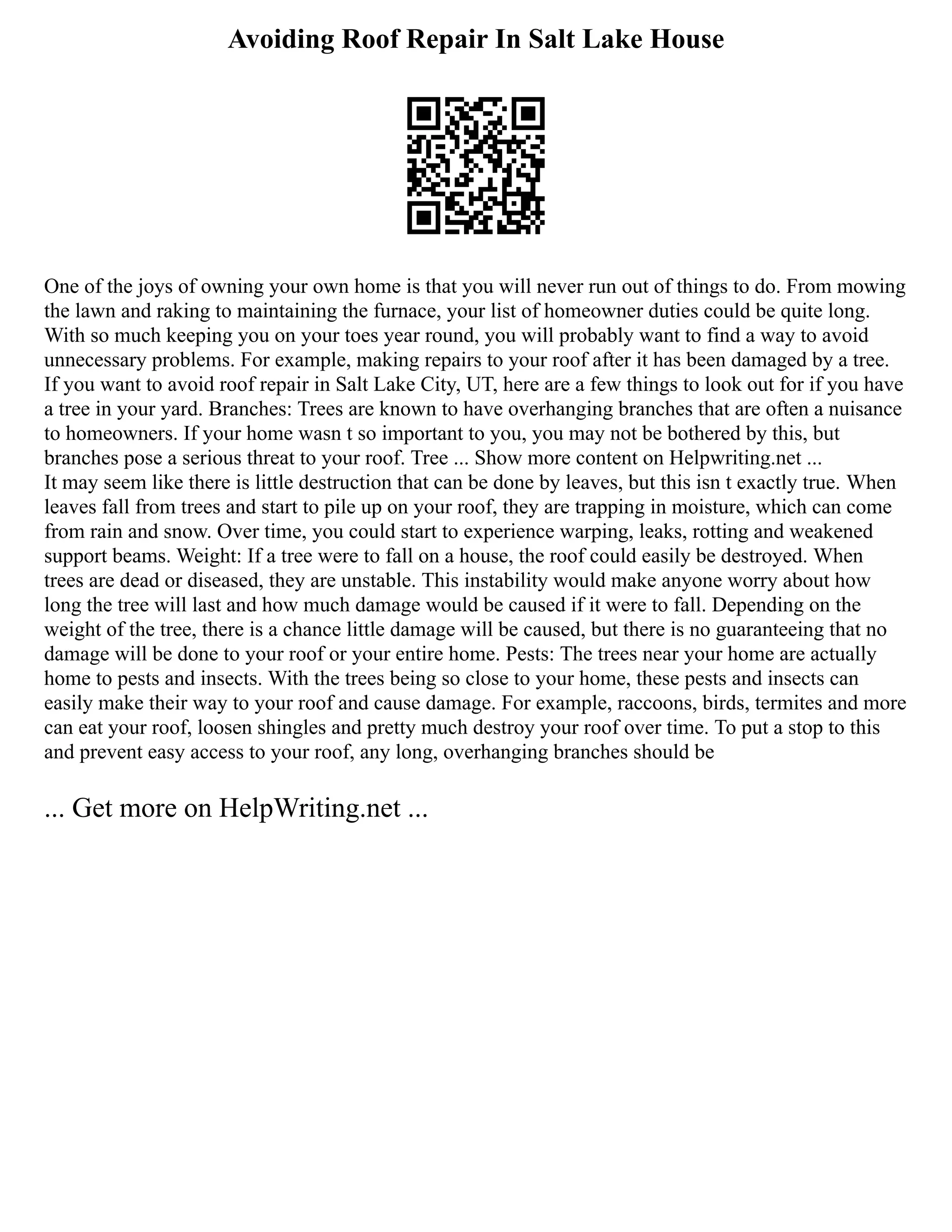 Avoiding Roof Repair In Salt Lake House
One of the joys of owning your own home is that you will never run out of things to do. From mowing
the lawn and raking to maintaining the furnace, your list of homeowner duties could be quite long.
With so much keeping you on your toes year round, you will probably want to find a way to avoid
unnecessary problems. For example, making repairs to your roof after it has been damaged by a tree.
If you want to avoid roof repair in Salt Lake City, UT, here are a few things to look out for if you have
a tree in your yard. Branches: Trees are known to have overhanging branches that are often a nuisance
to homeowners. If your home wasn t so important to you, you may not be bothered by this, but
branches pose a serious threat to your roof. Tree ... Show more content on Helpwriting.net ...
It may seem like there is little destruction that can be done by leaves, but this isn t exactly true. When
leaves fall from trees and start to pile up on your roof, they are trapping in moisture, which can come
from rain and snow. Over time, you could start to experience warping, leaks, rotting and weakened
support beams. Weight: If a tree were to fall on a house, the roof could easily be destroyed. When
trees are dead or diseased, they are unstable. This instability would make anyone worry about how
long the tree will last and how much damage would be caused if it were to fall. Depending on the
weight of the tree, there is a chance little damage will be caused, but there is no guaranteeing that no
damage will be done to your roof or your entire home. Pests: The trees near your home are actually
home to pests and insects. With the trees being so close to your home, these pests and insects can
easily make their way to your roof and cause damage. For example, raccoons, birds, termites and more
can eat your roof, loosen shingles and pretty much destroy your roof over time. To put a stop to this
and prevent easy access to your roof, any long, overhanging branches should be
... Get more on HelpWriting.net ...
 