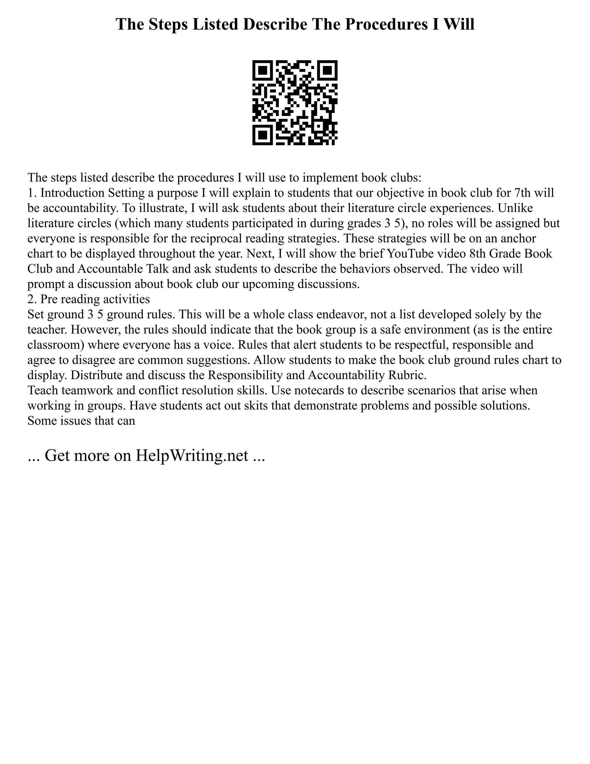 The Steps Listed Describe The Procedures I Will
The steps listed describe the procedures I will use to implement book clubs:
1. Introduction Setting a purpose I will explain to students that our objective in book club for 7th will
be accountability. To illustrate, I will ask students about their literature circle experiences. Unlike
literature circles (which many students participated in during grades 3 5), no roles will be assigned but
everyone is responsible for the reciprocal reading strategies. These strategies will be on an anchor
chart to be displayed throughout the year. Next, I will show the brief YouTube video 8th Grade Book
Club and Accountable Talk and ask students to describe the behaviors observed. The video will
prompt a discussion about book club our upcoming discussions.
2. Pre reading activities
Set ground 3 5 ground rules. This will be a whole class endeavor, not a list developed solely by the
teacher. However, the rules should indicate that the book group is a safe environment (as is the entire
classroom) where everyone has a voice. Rules that alert students to be respectful, responsible and
agree to disagree are common suggestions. Allow students to make the book club ground rules chart to
display. Distribute and discuss the Responsibility and Accountability Rubric.
Teach teamwork and conflict resolution skills. Use notecards to describe scenarios that arise when
working in groups. Have students act out skits that demonstrate problems and possible solutions.
Some issues that can
... Get more on HelpWriting.net ...
 