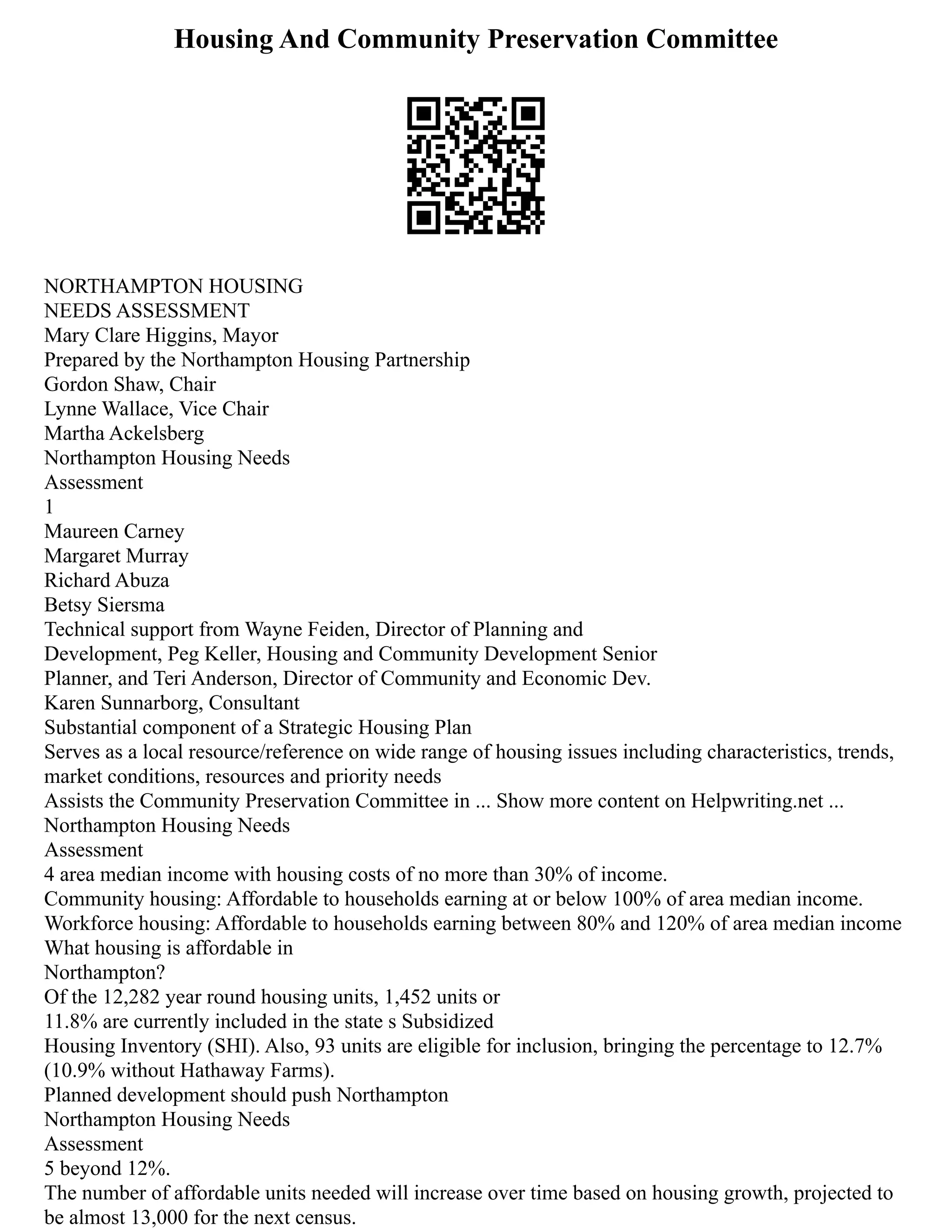 Housing And Community Preservation Committee
NORTHAMPTON HOUSING
NEEDS ASSESSMENT
Mary Clare Higgins, Mayor
Prepared by the Northampton Housing Partnership
Gordon Shaw, Chair
Lynne Wallace, Vice Chair
Martha Ackelsberg
Northampton Housing Needs
Assessment
1
Maureen Carney
Margaret Murray
Richard Abuza
Betsy Siersma
Technical support from Wayne Feiden, Director of Planning and
Development, Peg Keller, Housing and Community Development Senior
Planner, and Teri Anderson, Director of Community and Economic Dev.
Karen Sunnarborg, Consultant
Substantial component of a Strategic Housing Plan
Serves as a local resource/reference on wide range of housing issues including characteristics, trends,
market conditions, resources and priority needs
Assists the Community Preservation Committee in ... Show more content on Helpwriting.net ...
Northampton Housing Needs
Assessment
4 area median income with housing costs of no more than 30% of income.
Community housing: Affordable to households earning at or below 100% of area median income.
Workforce housing: Affordable to households earning between 80% and 120% of area median income
What housing is affordable in
Northampton?
Of the 12,282 year round housing units, 1,452 units or
11.8% are currently included in the state s Subsidized
Housing Inventory (SHI). Also, 93 units are eligible for inclusion, bringing the percentage to 12.7%
(10.9% without Hathaway Farms).
Planned development should push Northampton
Northampton Housing Needs
Assessment
5 beyond 12%.
The number of affordable units needed will increase over time based on housing growth, projected to
be almost 13,000 for the next census.
 