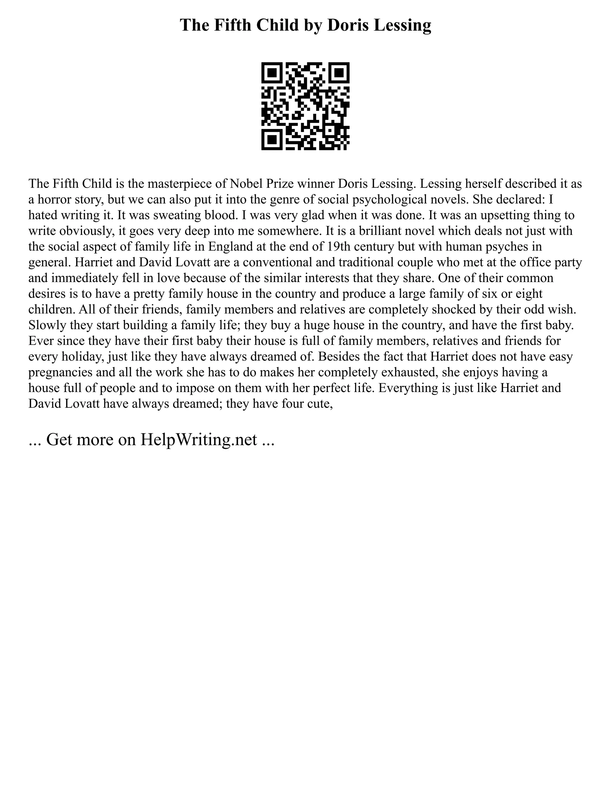 The Fifth Child by Doris Lessing
The Fifth Child is the masterpiece of Nobel Prize winner Doris Lessing. Lessing herself described it as
a horror story, but we can also put it into the genre of social psychological novels. She declared: I
hated writing it. It was sweating blood. I was very glad when it was done. It was an upsetting thing to
write obviously, it goes very deep into me somewhere. It is a brilliant novel which deals not just with
the social aspect of family life in England at the end of 19th century but with human psyches in
general. Harriet and David Lovatt are a conventional and traditional couple who met at the office party
and immediately fell in love because of the similar interests that they share. One of their common
desires is to have a pretty family house in the country and produce a large family of six or eight
children. All of their friends, family members and relatives are completely shocked by their odd wish.
Slowly they start building a family life; they buy a huge house in the country, and have the first baby.
Ever since they have their first baby their house is full of family members, relatives and friends for
every holiday, just like they have always dreamed of. Besides the fact that Harriet does not have easy
pregnancies and all the work she has to do makes her completely exhausted, she enjoys having a
house full of people and to impose on them with her perfect life. Everything is just like Harriet and
David Lovatt have always dreamed; they have four cute,
... Get more on HelpWriting.net ...
 
