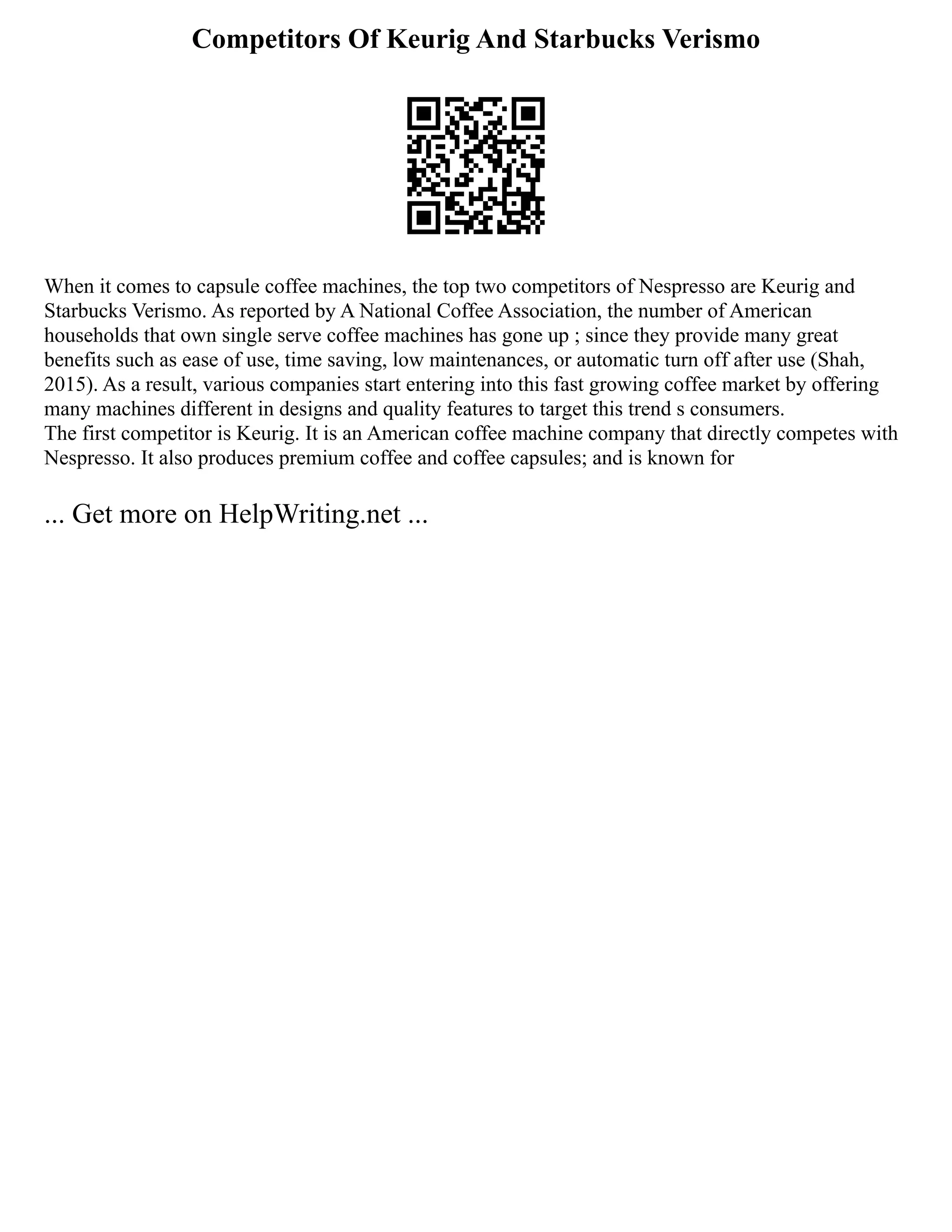 Competitors Of Keurig And Starbucks Verismo
When it comes to capsule coffee machines, the top two competitors of Nespresso are Keurig and
Starbucks Verismo. As reported by A National Coffee Association, the number of American
households that own single serve coffee machines has gone up ; since they provide many great
benefits such as ease of use, time saving, low maintenances, or automatic turn off after use (Shah,
2015). As a result, various companies start entering into this fast growing coffee market by offering
many machines different in designs and quality features to target this trend s consumers.
The first competitor is Keurig. It is an American coffee machine company that directly competes with
Nespresso. It also produces premium coffee and coffee capsules; and is known for
... Get more on HelpWriting.net ...
 