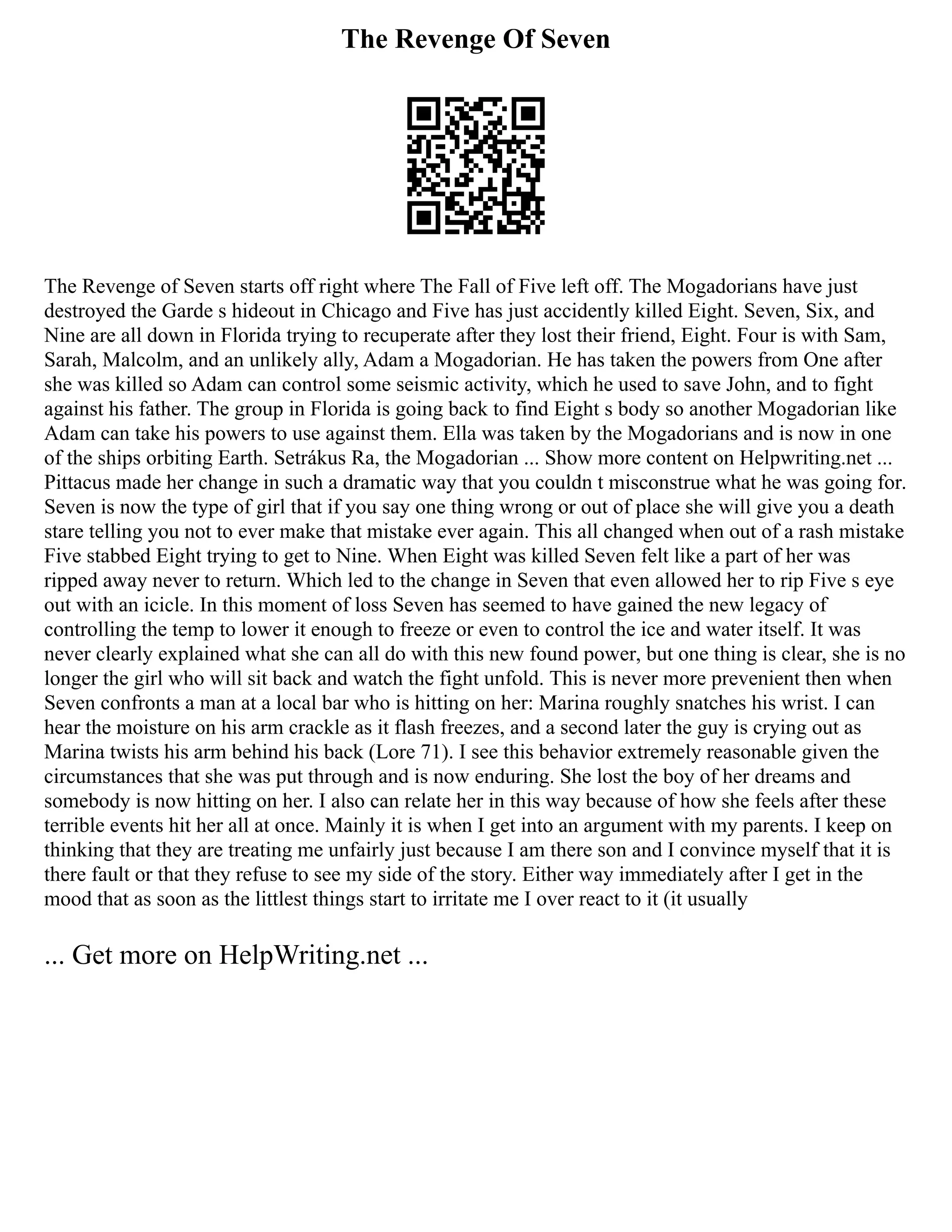 The Revenge Of Seven
The Revenge of Seven starts off right where The Fall of Five left off. The Mogadorians have just
destroyed the Garde s hideout in Chicago and Five has just accidently killed Eight. Seven, Six, and
Nine are all down in Florida trying to recuperate after they lost their friend, Eight. Four is with Sam,
Sarah, Malcolm, and an unlikely ally, Adam a Mogadorian. He has taken the powers from One after
she was killed so Adam can control some seismic activity, which he used to save John, and to fight
against his father. The group in Florida is going back to find Eight s body so another Mogadorian like
Adam can take his powers to use against them. Ella was taken by the Mogadorians and is now in one
of the ships orbiting Earth. Setrákus Ra, the Mogadorian ... Show more content on Helpwriting.net ...
Pittacus made her change in such a dramatic way that you couldn t misconstrue what he was going for.
Seven is now the type of girl that if you say one thing wrong or out of place she will give you a death
stare telling you not to ever make that mistake ever again. This all changed when out of a rash mistake
Five stabbed Eight trying to get to Nine. When Eight was killed Seven felt like a part of her was
ripped away never to return. Which led to the change in Seven that even allowed her to rip Five s eye
out with an icicle. In this moment of loss Seven has seemed to have gained the new legacy of
controlling the temp to lower it enough to freeze or even to control the ice and water itself. It was
never clearly explained what she can all do with this new found power, but one thing is clear, she is no
longer the girl who will sit back and watch the fight unfold. This is never more prevenient then when
Seven confronts a man at a local bar who is hitting on her: Marina roughly snatches his wrist. I can
hear the moisture on his arm crackle as it flash freezes, and a second later the guy is crying out as
Marina twists his arm behind his back (Lore 71). I see this behavior extremely reasonable given the
circumstances that she was put through and is now enduring. She lost the boy of her dreams and
somebody is now hitting on her. I also can relate her in this way because of how she feels after these
terrible events hit her all at once. Mainly it is when I get into an argument with my parents. I keep on
thinking that they are treating me unfairly just because I am there son and I convince myself that it is
there fault or that they refuse to see my side of the story. Either way immediately after I get in the
mood that as soon as the littlest things start to irritate me I over react to it (it usually
... Get more on HelpWriting.net ...
 