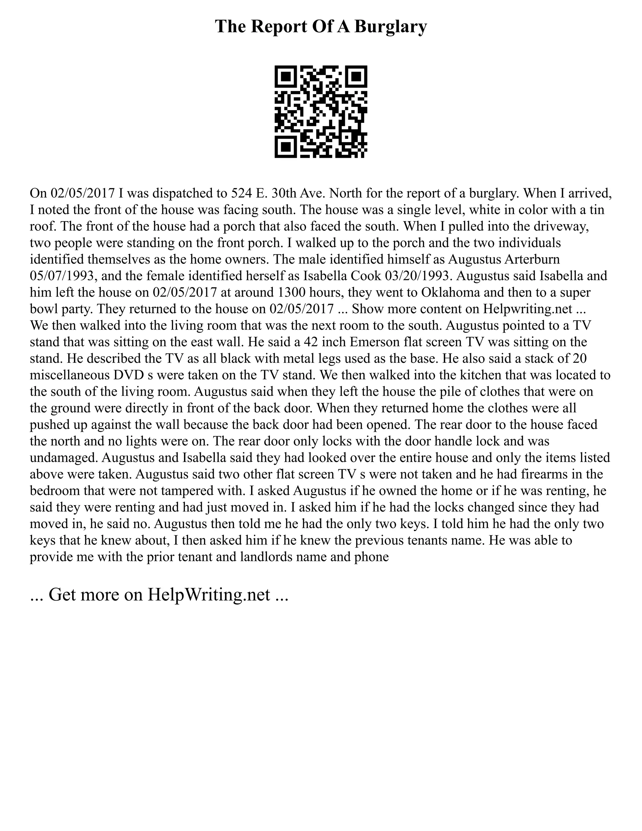 The Report Of A Burglary
On 02/05/2017 I was dispatched to 524 E. 30th Ave. North for the report of a burglary. When I arrived,
I noted the front of the house was facing south. The house was a single level, white in color with a tin
roof. The front of the house had a porch that also faced the south. When I pulled into the driveway,
two people were standing on the front porch. I walked up to the porch and the two individuals
identified themselves as the home owners. The male identified himself as Augustus Arterburn
05/07/1993, and the female identified herself as Isabella Cook 03/20/1993. Augustus said Isabella and
him left the house on 02/05/2017 at around 1300 hours, they went to Oklahoma and then to a super
bowl party. They returned to the house on 02/05/2017 ... Show more content on Helpwriting.net ...
We then walked into the living room that was the next room to the south. Augustus pointed to a TV
stand that was sitting on the east wall. He said a 42 inch Emerson flat screen TV was sitting on the
stand. He described the TV as all black with metal legs used as the base. He also said a stack of 20
miscellaneous DVD s were taken on the TV stand. We then walked into the kitchen that was located to
the south of the living room. Augustus said when they left the house the pile of clothes that were on
the ground were directly in front of the back door. When they returned home the clothes were all
pushed up against the wall because the back door had been opened. The rear door to the house faced
the north and no lights were on. The rear door only locks with the door handle lock and was
undamaged. Augustus and Isabella said they had looked over the entire house and only the items listed
above were taken. Augustus said two other flat screen TV s were not taken and he had firearms in the
bedroom that were not tampered with. I asked Augustus if he owned the home or if he was renting, he
said they were renting and had just moved in. I asked him if he had the locks changed since they had
moved in, he said no. Augustus then told me he had the only two keys. I told him he had the only two
keys that he knew about, I then asked him if he knew the previous tenants name. He was able to
provide me with the prior tenant and landlords name and phone
... Get more on HelpWriting.net ...
 