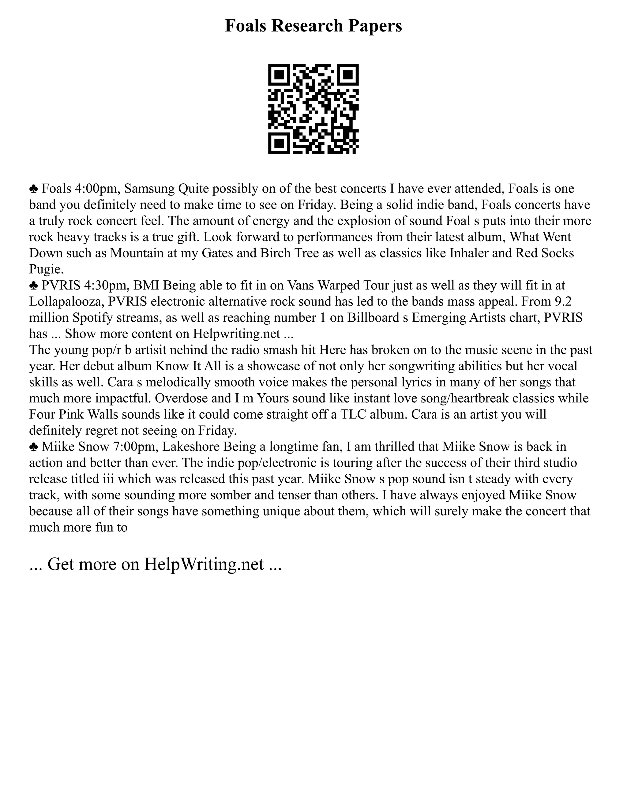 Foals Research Papers
♣ Foals 4:00pm, Samsung Quite possibly on of the best concerts I have ever attended, Foals is one
band you definitely need to make time to see on Friday. Being a solid indie band, Foals concerts have
a truly rock concert feel. The amount of energy and the explosion of sound Foal s puts into their more
rock heavy tracks is a true gift. Look forward to performances from their latest album, What Went
Down such as Mountain at my Gates and Birch Tree as well as classics like Inhaler and Red Socks
Pugie.
♣ PVRIS 4:30pm, BMI Being able to fit in on Vans Warped Tour just as well as they will fit in at
Lollapalooza, PVRIS electronic alternative rock sound has led to the bands mass appeal. From 9.2
million Spotify streams, as well as reaching number 1 on Billboard s Emerging Artists chart, PVRIS
has ... Show more content on Helpwriting.net ...
The young pop/r b artisit nehind the radio smash hit Here has broken on to the music scene in the past
year. Her debut album Know It All is a showcase of not only her songwriting abilities but her vocal
skills as well. Cara s melodically smooth voice makes the personal lyrics in many of her songs that
much more impactful. Overdose and I m Yours sound like instant love song/heartbreak classics while
Four Pink Walls sounds like it could come straight off a TLC album. Cara is an artist you will
definitely regret not seeing on Friday.
♣ Miike Snow 7:00pm, Lakeshore Being a longtime fan, I am thrilled that Miike Snow is back in
action and better than ever. The indie pop/electronic is touring after the success of their third studio
release titled iii which was released this past year. Miike Snow s pop sound isn t steady with every
track, with some sounding more somber and tenser than others. I have always enjoyed Miike Snow
because all of their songs have something unique about them, which will surely make the concert that
much more fun to
... Get more on HelpWriting.net ...
 