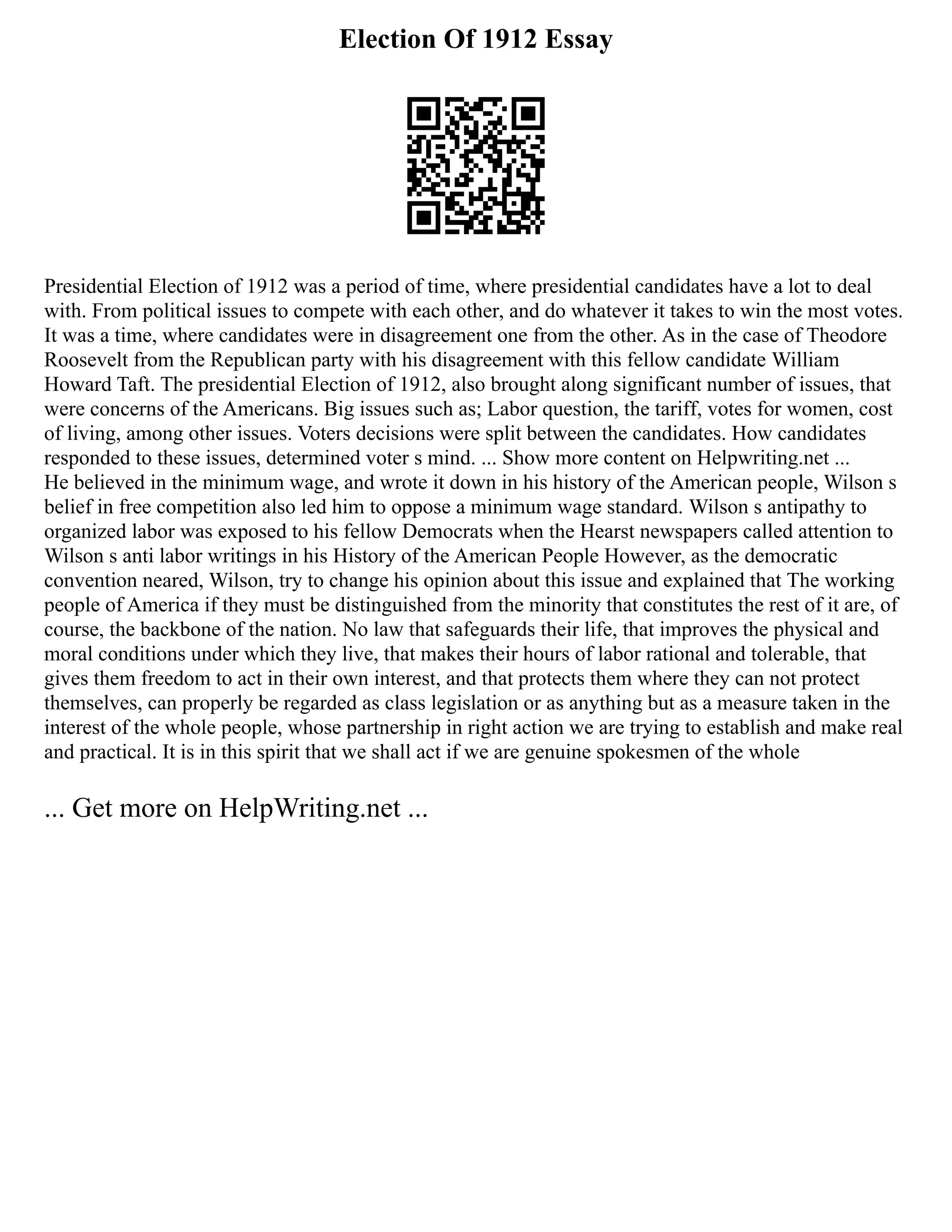 Election Of 1912 Essay
Presidential Election of 1912 was a period of time, where presidential candidates have a lot to deal
with. From political issues to compete with each other, and do whatever it takes to win the most votes.
It was a time, where candidates were in disagreement one from the other. As in the case of Theodore
Roosevelt from the Republican party with his disagreement with this fellow candidate William
Howard Taft. The presidential Election of 1912, also brought along significant number of issues, that
were concerns of the Americans. Big issues such as; Labor question, the tariff, votes for women, cost
of living, among other issues. Voters decisions were split between the candidates. How candidates
responded to these issues, determined voter s mind. ... Show more content on Helpwriting.net ...
He believed in the minimum wage, and wrote it down in his history of the American people, Wilson s
belief in free competition also led him to oppose a minimum wage standard. Wilson s antipathy to
organized labor was exposed to his fellow Democrats when the Hearst newspapers called attention to
Wilson s anti labor writings in his History of the American People However, as the democratic
convention neared, Wilson, try to change his opinion about this issue and explained that The working
people of America if they must be distinguished from the minority that constitutes the rest of it are, of
course, the backbone of the nation. No law that safeguards their life, that improves the physical and
moral conditions under which they live, that makes their hours of labor rational and tolerable, that
gives them freedom to act in their own interest, and that protects them where they can not protect
themselves, can properly be regarded as class legislation or as anything but as a measure taken in the
interest of the whole people, whose partnership in right action we are trying to establish and make real
and practical. It is in this spirit that we shall act if we are genuine spokesmen of the whole
... Get more on HelpWriting.net ...
 