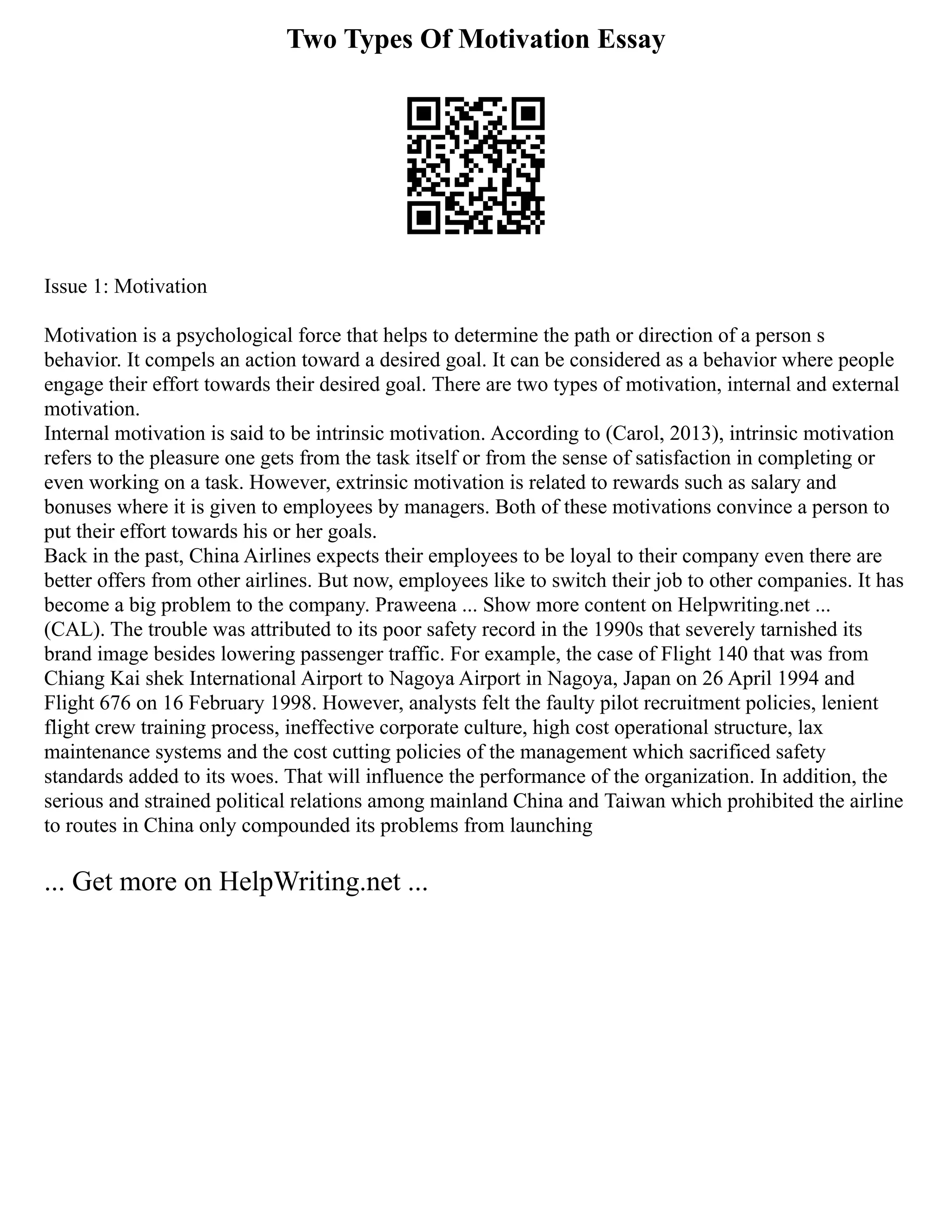 Two Types Of Motivation Essay
Issue 1: Motivation
Motivation is a psychological force that helps to determine the path or direction of a person s
behavior. It compels an action toward a desired goal. It can be considered as a behavior where people
engage their effort towards their desired goal. There are two types of motivation, internal and external
motivation.
Internal motivation is said to be intrinsic motivation. According to (Carol, 2013), intrinsic motivation
refers to the pleasure one gets from the task itself or from the sense of satisfaction in completing or
even working on a task. However, extrinsic motivation is related to rewards such as salary and
bonuses where it is given to employees by managers. Both of these motivations convince a person to
put their effort towards his or her goals.
Back in the past, China Airlines expects their employees to be loyal to their company even there are
better offers from other airlines. But now, employees like to switch their job to other companies. It has
become a big problem to the company. Praweena ... Show more content on Helpwriting.net ...
(CAL). The trouble was attributed to its poor safety record in the 1990s that severely tarnished its
brand image besides lowering passenger traffic. For example, the case of Flight 140 that was from
Chiang Kai shek International Airport to Nagoya Airport in Nagoya, Japan on 26 April 1994 and
Flight 676 on 16 February 1998. However, analysts felt the faulty pilot recruitment policies, lenient
flight crew training process, ineffective corporate culture, high cost operational structure, lax
maintenance systems and the cost cutting policies of the management which sacrificed safety
standards added to its woes. That will influence the performance of the organization. In addition, the
serious and strained political relations among mainland China and Taiwan which prohibited the airline
to routes in China only compounded its problems from launching
... Get more on HelpWriting.net ...
 