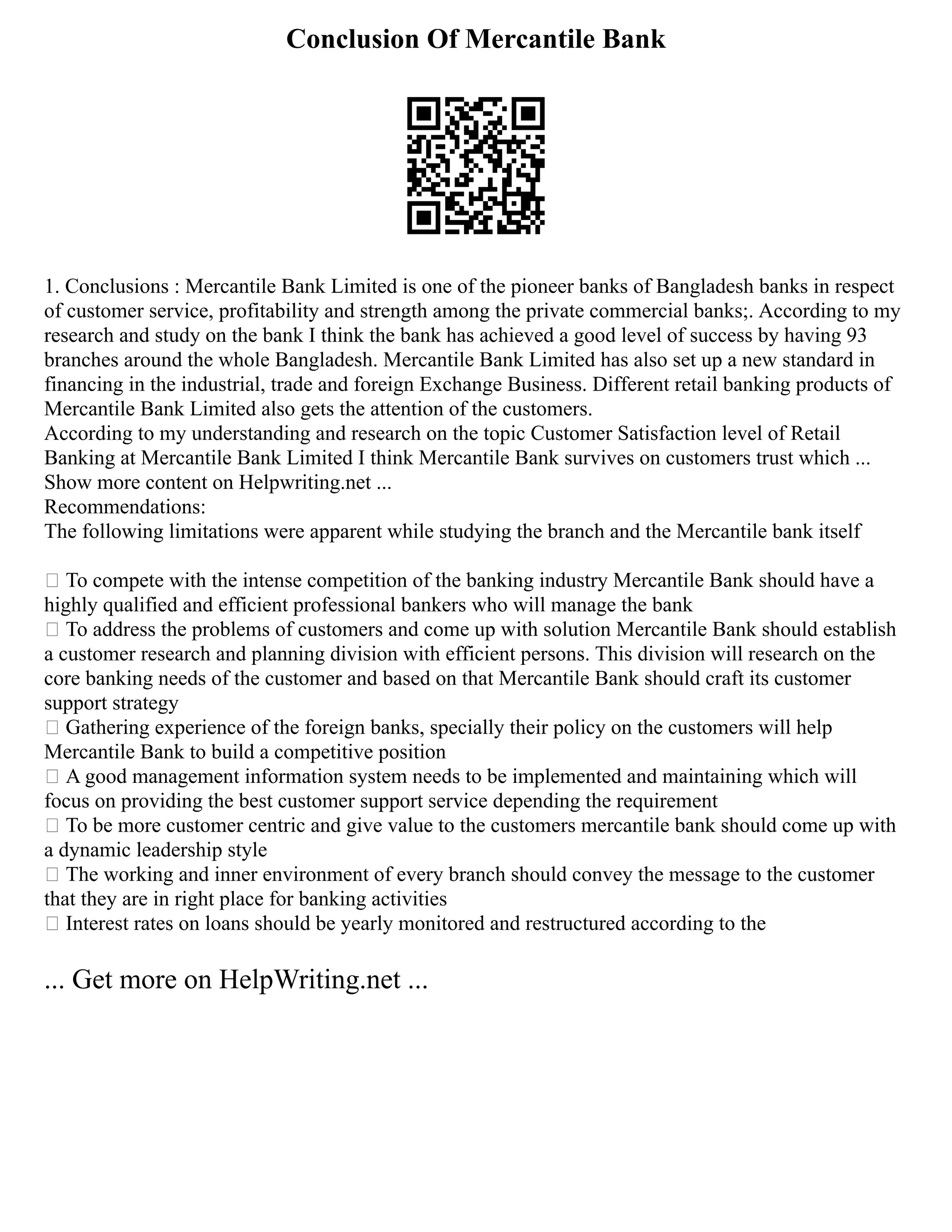 Conclusion Of Mercantile Bank
1. Conclusions : Mercantile Bank Limited is one of the pioneer banks of Bangladesh banks in respect
of customer service, profitability and strength among the private commercial banks;. According to my
research and study on the bank I think the bank has achieved a good level of success by having 93
branches around the whole Bangladesh. Mercantile Bank Limited has also set up a new standard in
financing in the industrial, trade and foreign Exchange Business. Different retail banking products of
Mercantile Bank Limited also gets the attention of the customers.
According to my understanding and research on the topic Customer Satisfaction level of Retail
Banking at Mercantile Bank Limited I think Mercantile Bank survives on customers trust which ...
Show more content on Helpwriting.net ...
Recommendations:
The following limitations were apparent while studying the branch and the Mercantile bank itself
 To compete with the intense competition of the banking industry Mercantile Bank should have a
highly qualified and efficient professional bankers who will manage the bank
 To address the problems of customers and come up with solution Mercantile Bank should establish
a customer research and planning division with efficient persons. This division will research on the
core banking needs of the customer and based on that Mercantile Bank should craft its customer
support strategy
 Gathering experience of the foreign banks, specially their policy on the customers will help
Mercantile Bank to build a competitive position
 A good management information system needs to be implemented and maintaining which will
focus on providing the best customer support service depending the requirement
 To be more customer centric and give value to the customers mercantile bank should come up with
a dynamic leadership style
 The working and inner environment of every branch should convey the message to the customer
that they are in right place for banking activities
 Interest rates on loans should be yearly monitored and restructured according to the
... Get more on HelpWriting.net ...
 