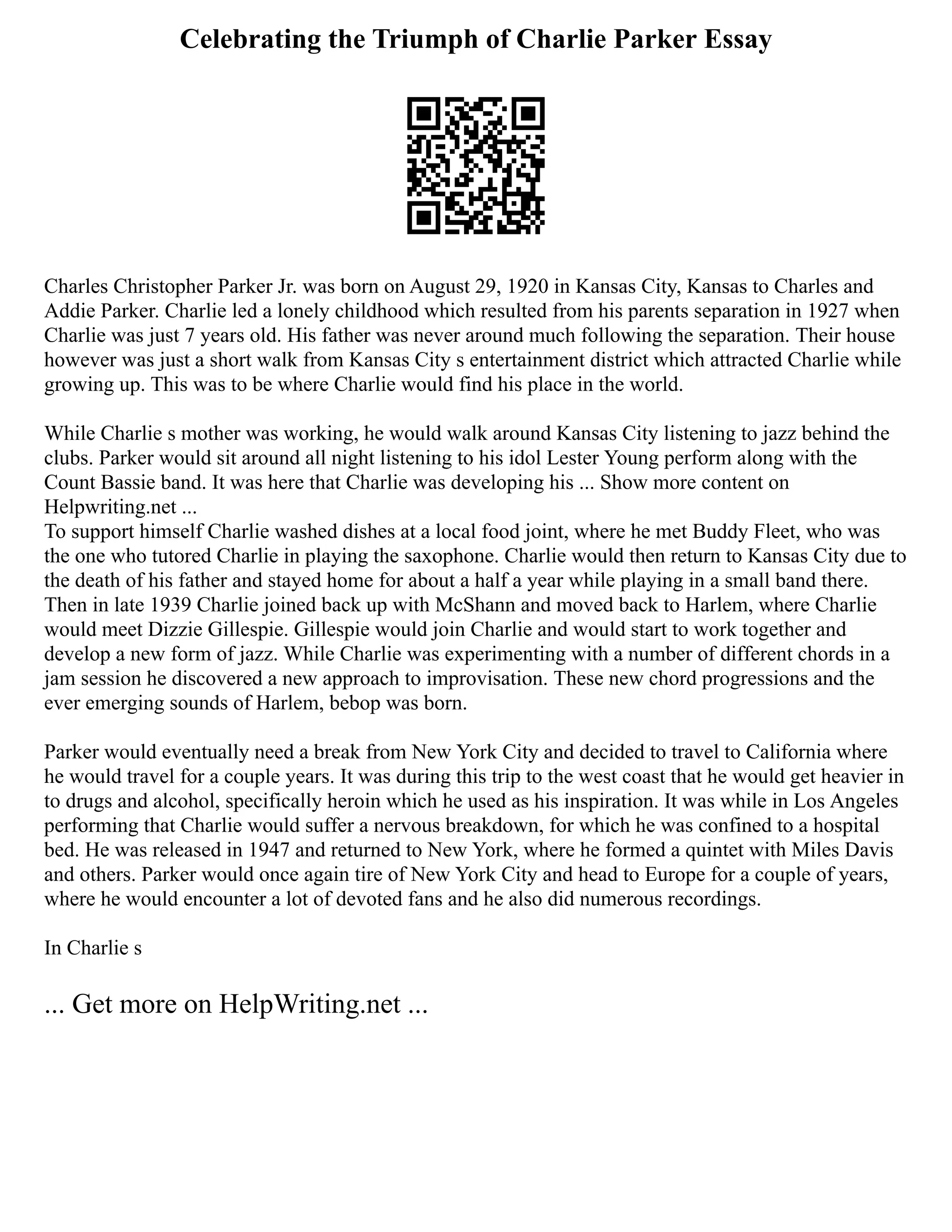 Celebrating the Triumph of Charlie Parker Essay
Charles Christopher Parker Jr. was born on August 29, 1920 in Kansas City, Kansas to Charles and
Addie Parker. Charlie led a lonely childhood which resulted from his parents separation in 1927 when
Charlie was just 7 years old. His father was never around much following the separation. Their house
however was just a short walk from Kansas City s entertainment district which attracted Charlie while
growing up. This was to be where Charlie would find his place in the world.
While Charlie s mother was working, he would walk around Kansas City listening to jazz behind the
clubs. Parker would sit around all night listening to his idol Lester Young perform along with the
Count Bassie band. It was here that Charlie was developing his ... Show more content on
Helpwriting.net ...
To support himself Charlie washed dishes at a local food joint, where he met Buddy Fleet, who was
the one who tutored Charlie in playing the saxophone. Charlie would then return to Kansas City due to
the death of his father and stayed home for about a half a year while playing in a small band there.
Then in late 1939 Charlie joined back up with McShann and moved back to Harlem, where Charlie
would meet Dizzie Gillespie. Gillespie would join Charlie and would start to work together and
develop a new form of jazz. While Charlie was experimenting with a number of different chords in a
jam session he discovered a new approach to improvisation. These new chord progressions and the
ever emerging sounds of Harlem, bebop was born.
Parker would eventually need a break from New York City and decided to travel to California where
he would travel for a couple years. It was during this trip to the west coast that he would get heavier in
to drugs and alcohol, specifically heroin which he used as his inspiration. It was while in Los Angeles
performing that Charlie would suffer a nervous breakdown, for which he was confined to a hospital
bed. He was released in 1947 and returned to New York, where he formed a quintet with Miles Davis
and others. Parker would once again tire of New York City and head to Europe for a couple of years,
where he would encounter a lot of devoted fans and he also did numerous recordings.
In Charlie s
... Get more on HelpWriting.net ...
 