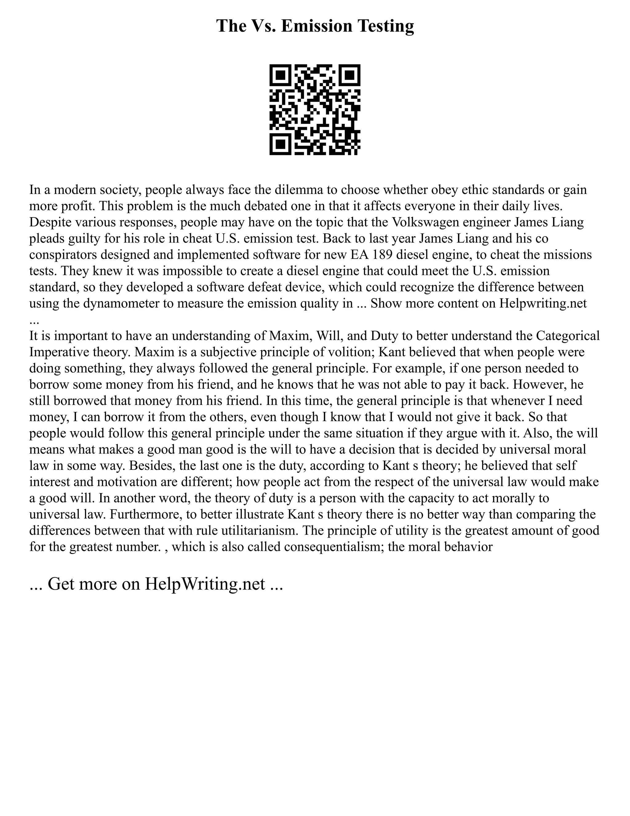 The Vs. Emission Testing
In a modern society, people always face the dilemma to choose whether obey ethic standards or gain
more profit. This problem is the much debated one in that it affects everyone in their daily lives.
Despite various responses, people may have on the topic that the Volkswagen engineer James Liang
pleads guilty for his role in cheat U.S. emission test. Back to last year James Liang and his co
conspirators designed and implemented software for new EA 189 diesel engine, to cheat the missions
tests. They knew it was impossible to create a diesel engine that could meet the U.S. emission
standard, so they developed a software defeat device, which could recognize the difference between
using the dynamometer to measure the emission quality in ... Show more content on Helpwriting.net
...
It is important to have an understanding of Maxim, Will, and Duty to better understand the Categorical
Imperative theory. Maxim is a subjective principle of volition; Kant believed that when people were
doing something, they always followed the general principle. For example, if one person needed to
borrow some money from his friend, and he knows that he was not able to pay it back. However, he
still borrowed that money from his friend. In this time, the general principle is that whenever I need
money, I can borrow it from the others, even though I know that I would not give it back. So that
people would follow this general principle under the same situation if they argue with it. Also, the will
means what makes a good man good is the will to have a decision that is decided by universal moral
law in some way. Besides, the last one is the duty, according to Kant s theory; he believed that self
interest and motivation are different; how people act from the respect of the universal law would make
a good will. In another word, the theory of duty is a person with the capacity to act morally to
universal law. Furthermore, to better illustrate Kant s theory there is no better way than comparing the
differences between that with rule utilitarianism. The principle of utility is the greatest amount of good
for the greatest number. , which is also called consequentialism; the moral behavior
... Get more on HelpWriting.net ...
 