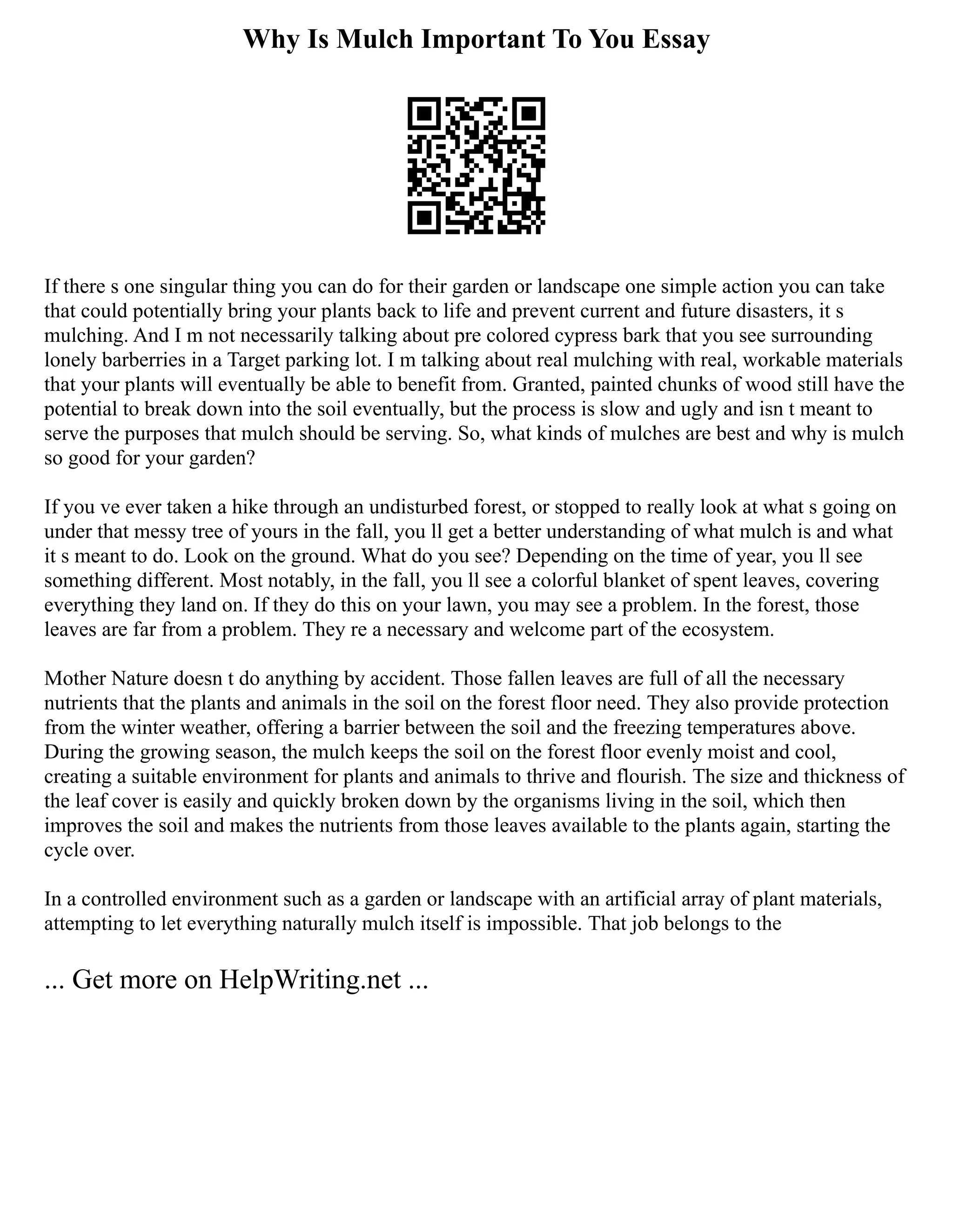 Why Is Mulch Important To You Essay
If there s one singular thing you can do for their garden or landscape one simple action you can take
that could potentially bring your plants back to life and prevent current and future disasters, it s
mulching. And I m not necessarily talking about pre colored cypress bark that you see surrounding
lonely barberries in a Target parking lot. I m talking about real mulching with real, workable materials
that your plants will eventually be able to benefit from. Granted, painted chunks of wood still have the
potential to break down into the soil eventually, but the process is slow and ugly and isn t meant to
serve the purposes that mulch should be serving. So, what kinds of mulches are best and why is mulch
so good for your garden?
If you ve ever taken a hike through an undisturbed forest, or stopped to really look at what s going on
under that messy tree of yours in the fall, you ll get a better understanding of what mulch is and what
it s meant to do. Look on the ground. What do you see? Depending on the time of year, you ll see
something different. Most notably, in the fall, you ll see a colorful blanket of spent leaves, covering
everything they land on. If they do this on your lawn, you may see a problem. In the forest, those
leaves are far from a problem. They re a necessary and welcome part of the ecosystem.
Mother Nature doesn t do anything by accident. Those fallen leaves are full of all the necessary
nutrients that the plants and animals in the soil on the forest floor need. They also provide protection
from the winter weather, offering a barrier between the soil and the freezing temperatures above.
During the growing season, the mulch keeps the soil on the forest floor evenly moist and cool,
creating a suitable environment for plants and animals to thrive and flourish. The size and thickness of
the leaf cover is easily and quickly broken down by the organisms living in the soil, which then
improves the soil and makes the nutrients from those leaves available to the plants again, starting the
cycle over.
In a controlled environment such as a garden or landscape with an artificial array of plant materials,
attempting to let everything naturally mulch itself is impossible. That job belongs to the
... Get more on HelpWriting.net ...
 