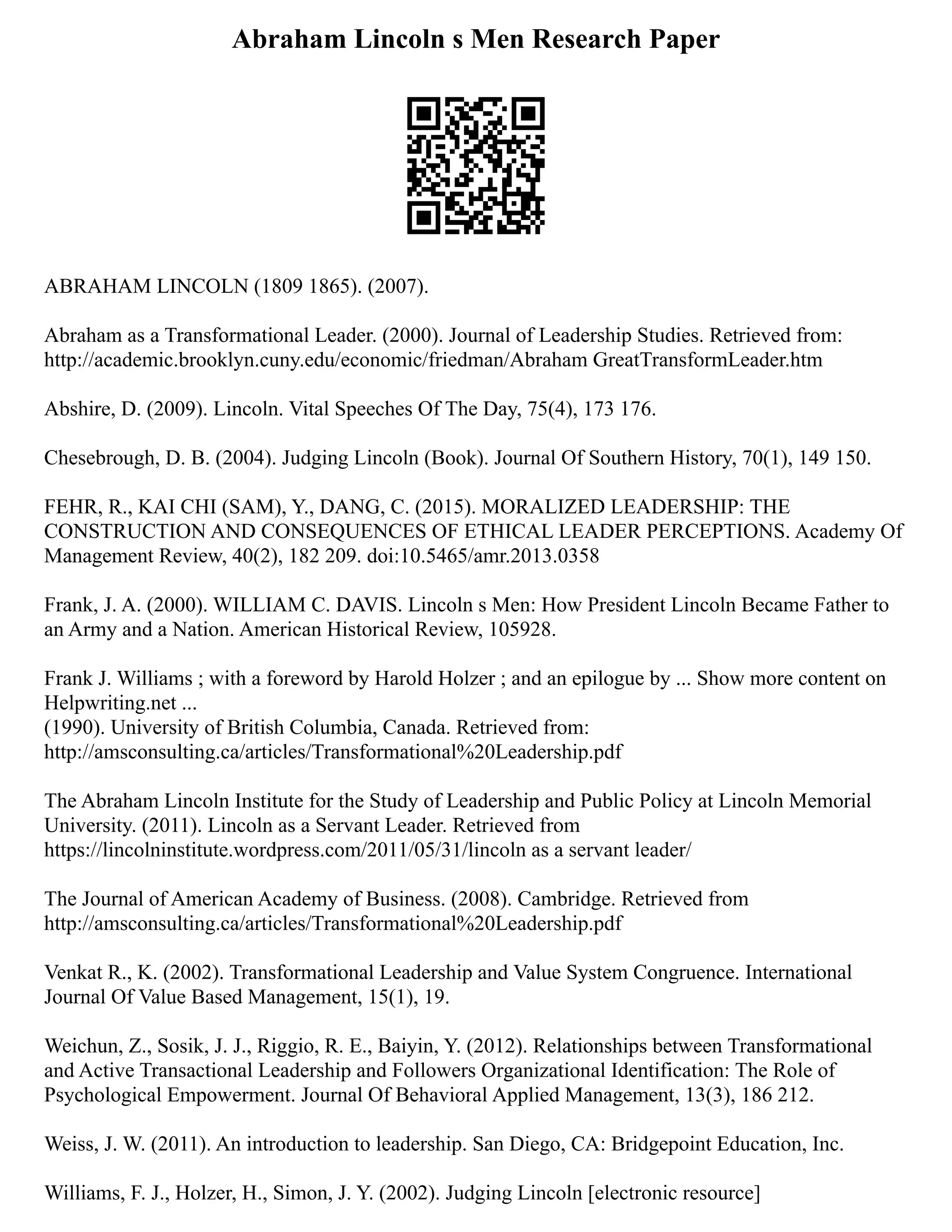 Abraham Lincoln s Men Research Paper
ABRAHAM LINCOLN (1809 1865). (2007).
Abraham as a Transformational Leader. (2000). Journal of Leadership Studies. Retrieved from:
http://academic.brooklyn.cuny.edu/economic/friedman/Abraham GreatTransformLeader.htm
Abshire, D. (2009). Lincoln. Vital Speeches Of The Day, 75(4), 173 176.
Chesebrough, D. B. (2004). Judging Lincoln (Book). Journal Of Southern History, 70(1), 149 150.
FEHR, R., KAI CHI (SAM), Y., DANG, C. (2015). MORALIZED LEADERSHIP: THE
CONSTRUCTION AND CONSEQUENCES OF ETHICAL LEADER PERCEPTIONS. Academy Of
Management Review, 40(2), 182 209. doi:10.5465/amr.2013.0358
Frank, J. A. (2000). WILLIAM C. DAVIS. Lincoln s Men: How President Lincoln Became Father to
an Army and a Nation. American Historical Review, 105928.
Frank J. Williams ; with a foreword by Harold Holzer ; and an epilogue by ... Show more content on
Helpwriting.net ...
(1990). University of British Columbia, Canada. Retrieved from:
http://amsconsulting.ca/articles/Transformational%20Leadership.pdf
The Abraham Lincoln Institute for the Study of Leadership and Public Policy at Lincoln Memorial
University. (2011). Lincoln as a Servant Leader. Retrieved from
https://lincolninstitute.wordpress.com/2011/05/31/lincoln as a servant leader/
The Journal of American Academy of Business. (2008). Cambridge. Retrieved from
http://amsconsulting.ca/articles/Transformational%20Leadership.pdf
Venkat R., K. (2002). Transformational Leadership and Value System Congruence. International
Journal Of Value Based Management, 15(1), 19.
Weichun, Z., Sosik, J. J., Riggio, R. E., Baiyin, Y. (2012). Relationships between Transformational
and Active Transactional Leadership and Followers Organizational Identification: The Role of
Psychological Empowerment. Journal Of Behavioral Applied Management, 13(3), 186 212.
Weiss, J. W. (2011). An introduction to leadership. San Diego, CA: Bridgepoint Education, Inc.
Williams, F. J., Holzer, H., Simon, J. Y. (2002). Judging Lincoln [electronic resource]
 