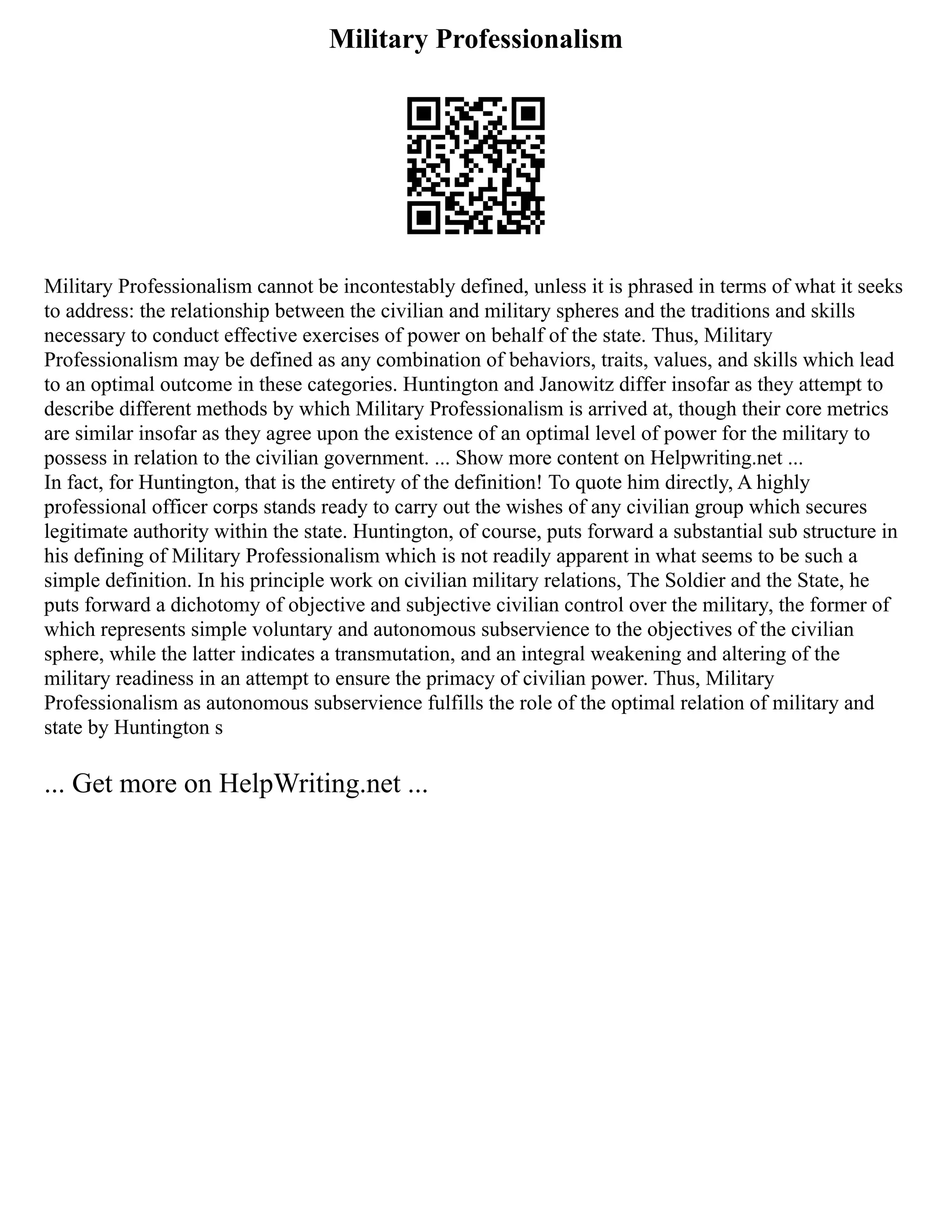 Military Professionalism
Military Professionalism cannot be incontestably defined, unless it is phrased in terms of what it seeks
to address: the relationship between the civilian and military spheres and the traditions and skills
necessary to conduct effective exercises of power on behalf of the state. Thus, Military
Professionalism may be defined as any combination of behaviors, traits, values, and skills which lead
to an optimal outcome in these categories. Huntington and Janowitz differ insofar as they attempt to
describe different methods by which Military Professionalism is arrived at, though their core metrics
are similar insofar as they agree upon the existence of an optimal level of power for the military to
possess in relation to the civilian government. ... Show more content on Helpwriting.net ...
In fact, for Huntington, that is the entirety of the definition! To quote him directly, A highly
professional officer corps stands ready to carry out the wishes of any civilian group which secures
legitimate authority within the state. Huntington, of course, puts forward a substantial sub structure in
his defining of Military Professionalism which is not readily apparent in what seems to be such a
simple definition. In his principle work on civilian military relations, The Soldier and the State, he
puts forward a dichotomy of objective and subjective civilian control over the military, the former of
which represents simple voluntary and autonomous subservience to the objectives of the civilian
sphere, while the latter indicates a transmutation, and an integral weakening and altering of the
military readiness in an attempt to ensure the primacy of civilian power. Thus, Military
Professionalism as autonomous subservience fulfills the role of the optimal relation of military and
state by Huntington s
... Get more on HelpWriting.net ...
 