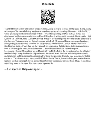 Dido Belle
Talented British helmer and former actress Amma Asante is deeply focused on the racial theme, taking
advantage of the overwhelming tension that envelops our world regarding this matter. If Belle (2013)
was a gracious period drama inspired by the 1779 Zoffany painting of Dido Belle, a mixed race
daughter of an 18th century aristocrat, A United Kingdom is a forgettable romantic biopic, set in 1940
s, about Sir Seretse Khama (David Oyelowo), prince of the Bamangwate tribe and natural candidate to
the throne of Botswana, and his factual romance with Ruth (Rosamund Pike), a common Londoner.
Disregarding every rule and sanction, the couple ended up married in London where Seretse was
finishing his studies. From then on, they embark on a persistent fight for their rights in many fronts,
both in the European and African continents. ... Show more content on Helpwriting.net ...
Ms. Asante s formal filmmaking worked beautifully in Belle , but in the present case has the effect of
standardizing a story that is short of passion and adventure. Both direction and acting are too static
and apathetic, and the drama often drags itself without the essential dramatic side associated with the
true facts. The director s next move, entitled Where Hands Touch , is currently in post production and
features another romance between a mixed race German woman and an SS officer. I hope it can bring
something more to the topic than just a mere report of the
... Get more on HelpWriting.net ...
 