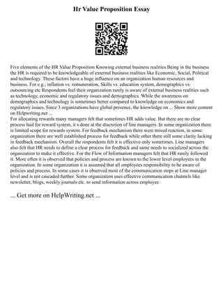 Hr Value Proposition Essay
Five elements of the HR Value Proposition Knowing external business realities Being in the business
the HR is required to be knowledgeable of external business realities like Economic, Social, Political
and technology. These factors have a huge influence on an organization human resources and
business. For e.g.; inflation vs. remuneration, Skills vs. education system, demographics vs.
outsourcing etc Respondents feel their organization rarely is aware of external business realities such
as technology, economic and regulatory issues and demographics. While the awareness on
demographics and technology is sometimes better compared to knowledge on economics and
regulatory issues. Since 3 organizations have global presence, the knowledge on ... Show more content
on Helpwriting.net ...
For allocating rewards many managers felt that sometimes HR adds value. But there are no clear
process laid for reward system, it s done at the discretion of line managers. In some organization there
is limited scope for rewards system. For feedback mechanism there were mixed reaction, in some
organization there are well established process for feedback while other there still some clarity lacking
in feedback mechanism. Overall the respondents felt it is effective only sometimes. Line managers
also felt that HR needs to define a clear process for feedback and same needs to socialized across the
organization to make it effective. For the Flow of Information managers felt that HR rarely followed
it. More often it is observed that policies and process are known to the lower level employees in the
organization. In some organization it is assumed that all employees responsibility to be aware of
policies and process. In some cases it is observed most of the communication stops at Line manager
level and is not cascaded further. Some organization uses effective communication channels like
newsletter, blogs, weekly journals etc. to send information across employee
... Get more on HelpWriting.net ...
 